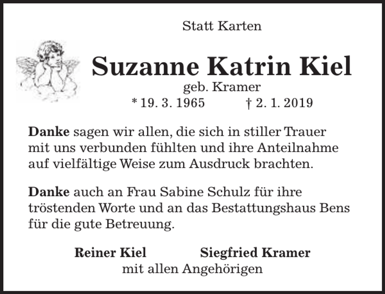 <p>Statt Karten</p><p>Suzanne Katrin Kiel<br />geb. Kramer<br />* 19. 3. 1965<br />† 2. 1. 2019</p><p>Danke sagen wir allen, die sich in stiller Trauer<br />mit uns verbunden fühlten und ihre Anteilnahme<br />auf vielfältige Weise zum Ausdruck brachten.<br />Danke auch an Frau Sabine Schulz für ihre<br />tröstenden Worte und an das Bestattungshaus Bens<br />für die gute Betreuung.<br />Reiner Kiel<br />Siegfried Kramer<br />mit allen Angehörigen</p>