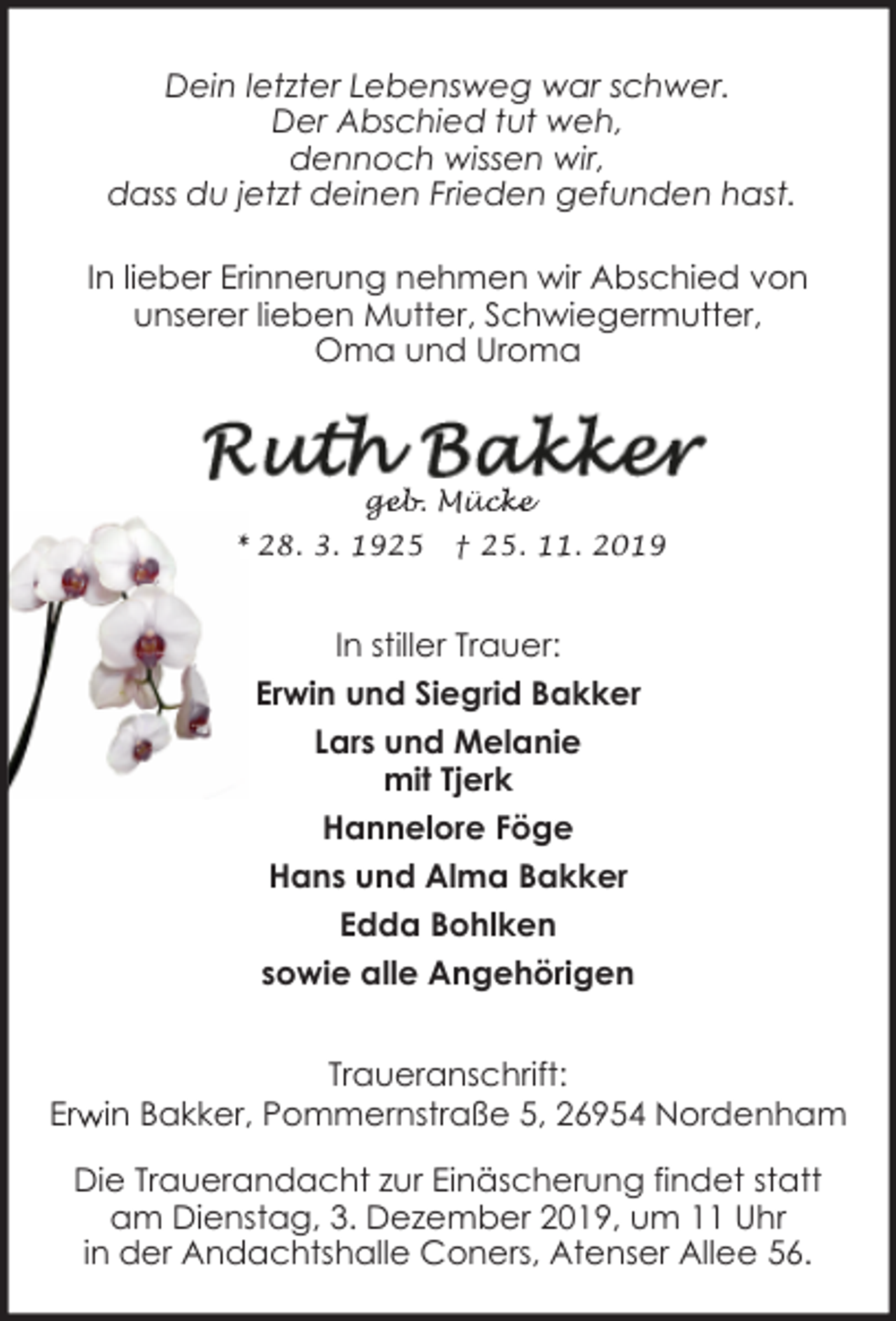 <p>Dein letzter Lebensweg war schwer.<br />Der Abschied tut weh,<br />dennoch wissen wir,<br />dass du jetzt deinen Frieden gefunden hast.<br />In lieber Erinnerung nehmen wir Abschied von<br />unserer lieben Mutter, Schwiegermutter,<br />Oma und Uroma</p><p>geb. Müc<br />ge<br />ücke<br />* 28. 3. 1925</p><p>† 25.<br />25 11. 2019</p><p>In stiller Trauer:<br />Erwin und Siegrid Bakker<br />Lars und Melanie<br />mit Tjerk<br />Hannelore Föge<br />Hans und Alma Bakker<br />Edda Bohlken<br />sowie alle Angehörigen<br />Traueranschrift:<br />Erw<br />r in Bakker, Pommernstraße 5, 26954 Nordenham<br />Die Trauerandacht zur Einäscherung findet statt<br />am Dienstag, 3. Dezember 2019, um 11 Uhr<br />in der Andachtshalle Coners, Atenser Allee 56.</p>