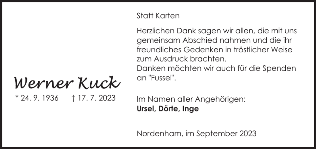 <p>Statt Karten<br />Herzlichen Dank sagen wir allen, die mit uns<br />gemeinsam Abschied nahmen und die ihr<br />freundliches Gedenken in tröstlicher Weise<br />zum Ausdruck brachten.<br />Danken möchten wir auch für die Spenden<br />an "Fussel".<br />* 24. 9. 1936</p><p>† 17. 7. 2023</p><p>Im Namen aller Angehörigen:<br />Ursel, Dörte, Inge<br />Nordenham, im September 2023</p>