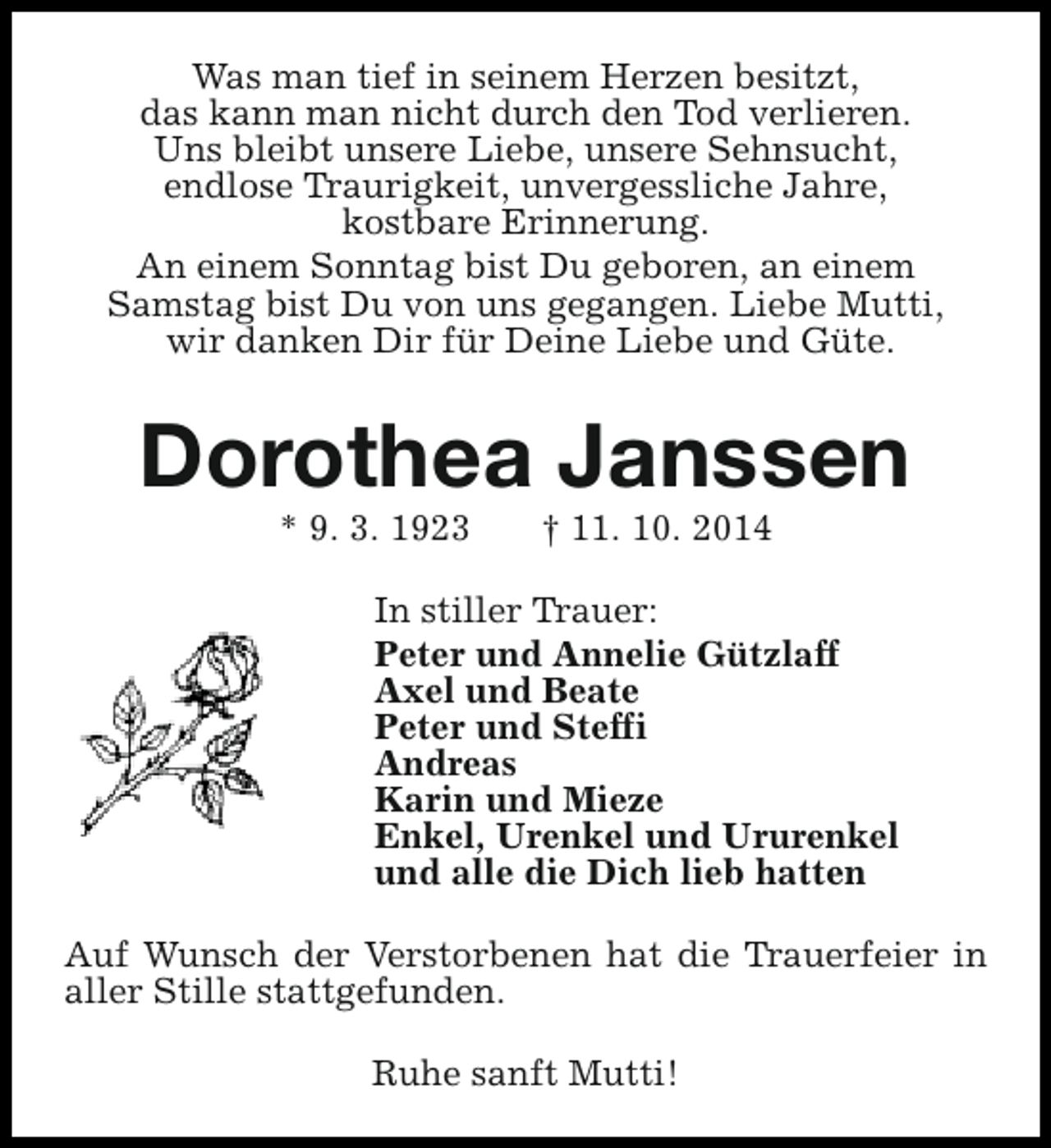<p>Was man tief in seinem Herzen besitzt,<br />das kann man nicht durch den Tod verlieren.<br />Uns bleibt unsere Liebe, unsere Sehnsucht,<br />endlose Traurigkeit, unvergessliche Jahre,<br />kostbare Erinnerung.<br />An einem Sonntag bist Du geboren, an einem<br />Samstag bist Du von uns gegangen. Liebe Mutti,<br />wir danken Dir für Deine Liebe und Güte.</p><p>Dorothea Janssen<br />* 9. 3. 1923</p><p>† 11. 10. 2014</p><p>In stiller Trauer:<br />Peter und Annelie Gützlaff<br />Axel und Beate<br />Peter und Steffi<br />Andreas<br />Karin und Mieze<br />Enkel, Urenkel und Ururenkel<br />und alle die Dich lieb hatten<br />Auf Wunsch der Verstorbenen hat die Trauerfeier in<br />aller Stille stattgefunden.<br />Ruhe sanft Mutti!</p>