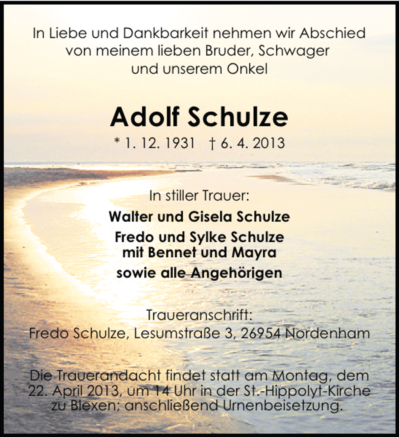 <p>In Liebe und Dankbarkeit nehmen wir Abschied<br />von meinem lieben Bruder, Schwager<br />und unserem Onkel</p><p>Adolf Schulze<br />* 1. 12. 1931 † 6. 4. 2013</p><p>In stiller Trauer:<br />Walter und Gisela Schulze<br />Fredo und Sylke Schulze<br />mit Bennet und Mayra<br />sowie alle Angehörigen<br />Traueranschrift:<br />Fredo Schulze, Lesumstraße 3, 26954 Nordenham<br />Die Trauerandacht findet statt am Montag, dem<br />22. April 2013, um 14 Uhr in der St.-Hippolyt-Kirche<br />zu Blexen; anschließend Urnenbeisetzung.</p>