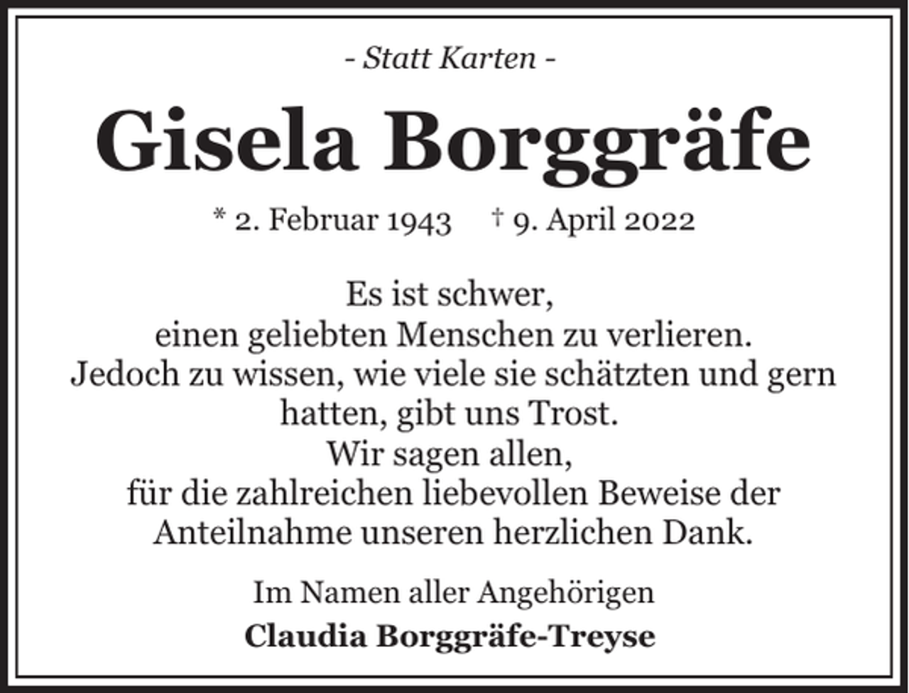 <p>- Statt Karten -</p><p>Gisela Borggräfe<br />* 2. Februar 1943</p><p>† 9. April 2022</p><p>Es ist schwer,<br />einen geliebten Menschen zu verlieren.<br />Jedoch zu wissen, wie viele sie schätzten und gern<br />hatten, gibt uns Trost.<br />Wir sagen allen,<br />für die zahlreichen liebevollen Beweise der<br />Anteilnahme unseren herzlichen Dank.<br />Im Namen aller Angehörigen<br />Claudia Borggräfe-Treyse</p>