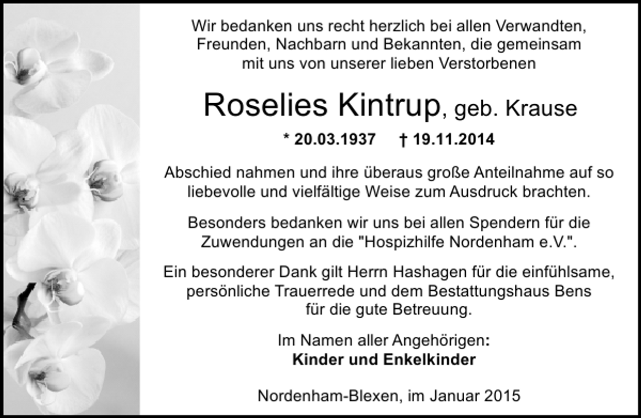 <p>Wir bedanken uns recht herzlich bei allen Verwandten,<br />Freunden, Nachbarn und Bekannten, die gemeinsam<br />mit uns von unserer lieben Verstorbenen</p><p>Roselies Kintrup, geb. Krause<br />* 20.03.1937</p><p>† 19.11.2014</p><p>Abschied nahmen und ihre überaus große Anteilnahme auf so<br />liebevolle und vielfältige Weise zum Ausdruck brachten.<br />Besonders bedanken wir uns bei allen Spendern für die<br />Zuwendungen an die "Hospizhilfe Nordenham e.V.".<br />Ein besonderer Dank gilt Herrn Hashagen für die einfühlsame,<br />persönliche Trauerrede und dem Bestattungshaus Bens<br />für die gute Betreuung.<br />Im Namen aller Angehörigen:<br />Kinder und Enkelkinder<br />Nordenham-Blexen, im Januar 2015</p>
