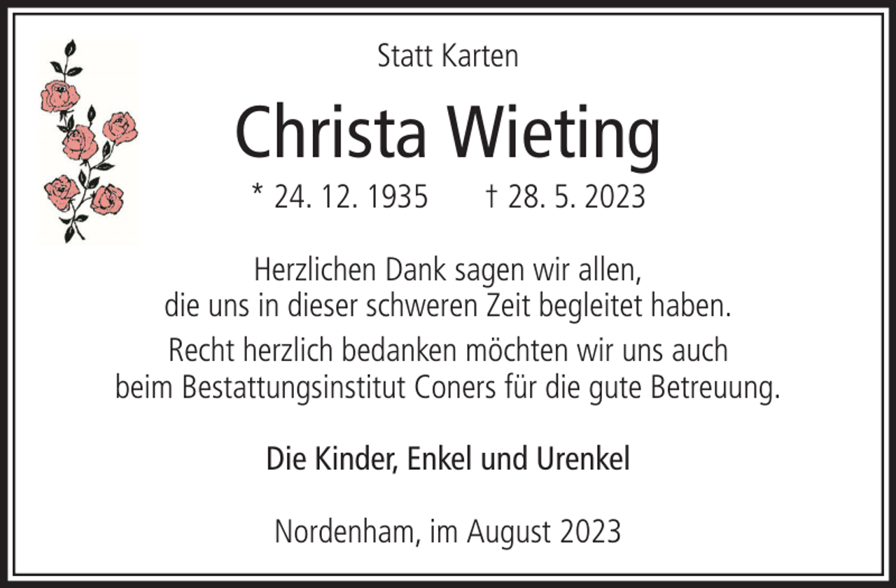 <p>Statt Karten</p><p>Christa Wieting<br />* 24. 12. 1935</p><p>† 28. 5. 2023</p><p>Herzlichen Dank sagen wir allen,<br />die uns in dieser schweren Zeit begleitet haben.<br />Recht herzlich bedanken möchten wir uns auch<br />beim Bestattungsinstitut Coners für die gute Betreuung.<br />Die Kinder, Enkel und Urenkel<br />Nordenham, im August 2023</p>