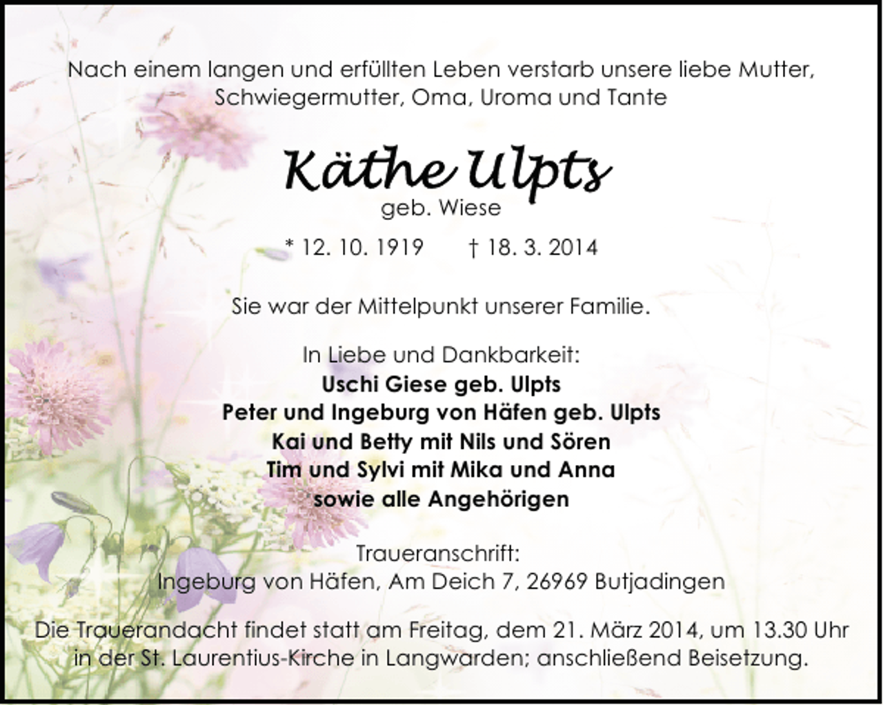 <p>Nach einem langen und erfüllten Leben verstarb unsere liebe Mutter,<br />Schwiegermutter, Oma, Uroma und Tante</p><p>geb. Wiese<br />* 12. 10. 1919</p><p>† 18. 3. 2014</p><p>Sie war der Mittelpunkt unserer Familie.<br />In Liebe und Dankbarkeit:<br />Uschi Giese geb. Ulpts<br />Peter und Ingeburg von Häfen geb. Ulpts<br />Kai und Betty mit Nils und Sören<br />Tim und Sylvi mit Mika und Anna<br />sowie alle Angehörigen<br />Traueranschrift:<br />Ingeburg von Häfen, Am Deich 7, 26969 Butjadingen<br />Die Trauerandacht findet statt am Freitag, dem 21. März 2014, um 13.30 Uhr<br />in der St. Laurentius-Kirche in Langwarden; anschließend Beisetzung.</p>