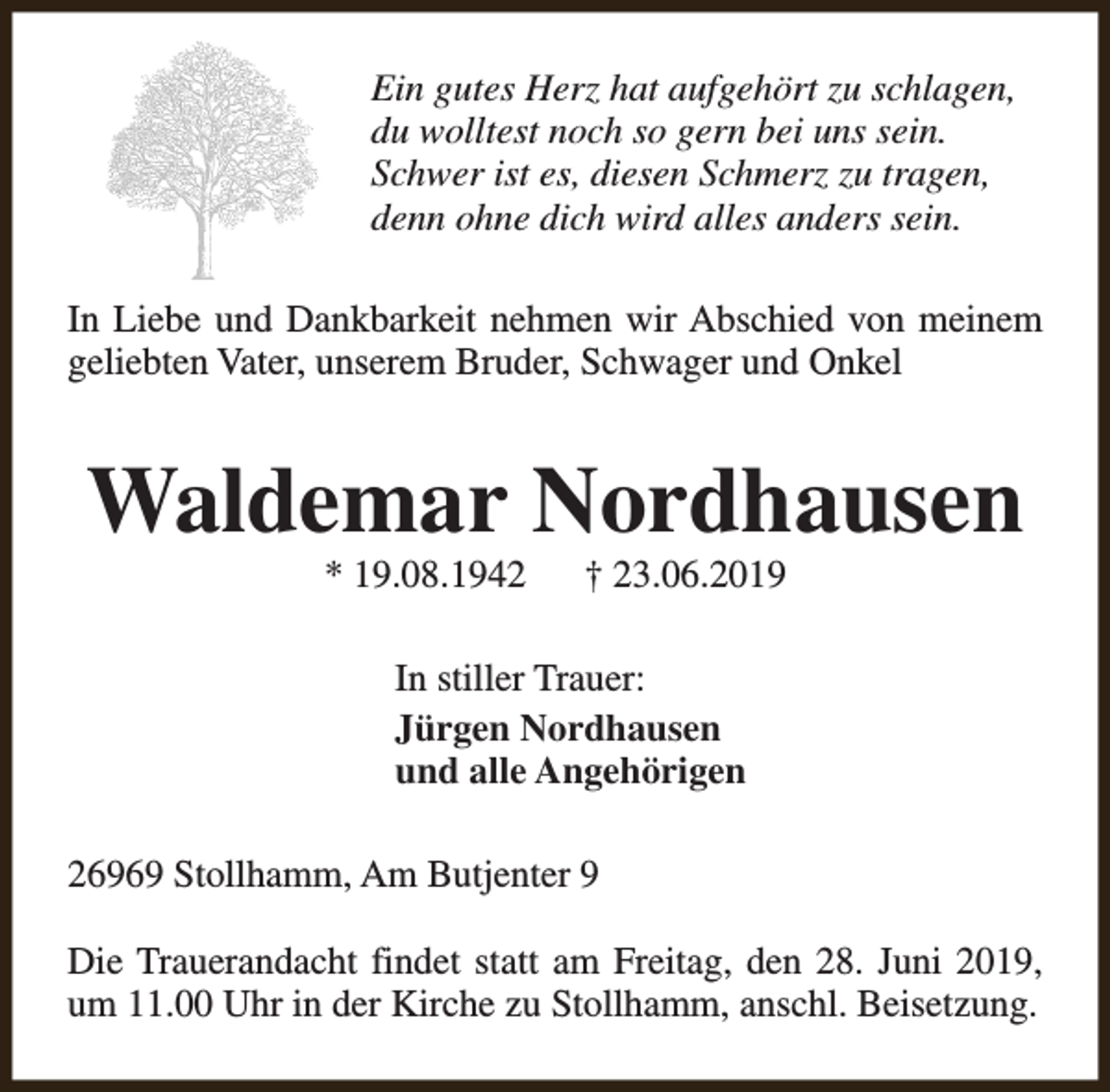 <p>Ein gutes Herz hat aufgehört zu schlagen,<br />du wolltest noch so gern bei uns sein.<br />Schwer ist es, diesen Schmerz zu tragen,<br />denn ohne dich wird alles anders sein.<br />In Liebe und Dankbarkeit nehmen wir Abschied von meinem<br />geliebten Vater, unserem Bruder, Schwager und Onkel</p><p>Waldemar Nordhausen<br />* 19.08.1942</p><p>† 23.06.2019</p><p>In stiller Trauer:<br />Jürgen Nordhausen<br />und alle Angehörigen<br />26969 Stollhamm, Am Butjenter 9<br />Die Trauerandacht findet statt am Freitag, den 28. Juni 2019,<br />um 11.00 Uhr in der Kirche zu Stollhamm, anschl. Beisetzung.</p>