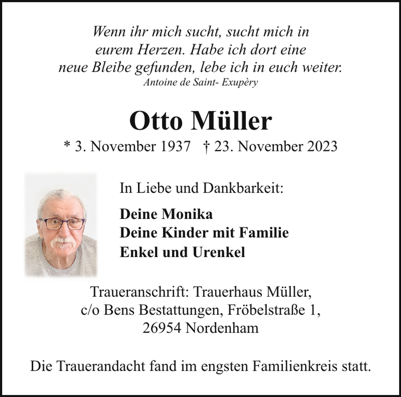 <p>Wenn ihr mich sucht, sucht mich in<br />eurem Herzen. Habe ich dort eine<br />neue Bleibe gefunden, lebe ich in euch weiter.<br />Antoine de Saint- Exupèry</p><p>Otto Müller</p><p>* 3. November 1937 † 23. November 2023<br />In Liebe und Dankbarkeit:<br />Deine Monika<br />Deine Kinder mit Familie<br />Enkel und Urenkel<br />Traueranschrift: Trauerhaus Müller,<br />c/o Bens Bestattungen, Fröbelstraße 1,<br />26954 Nordenham<br />Die Trauerandacht fand im engsten Familienkreis statt.</p>