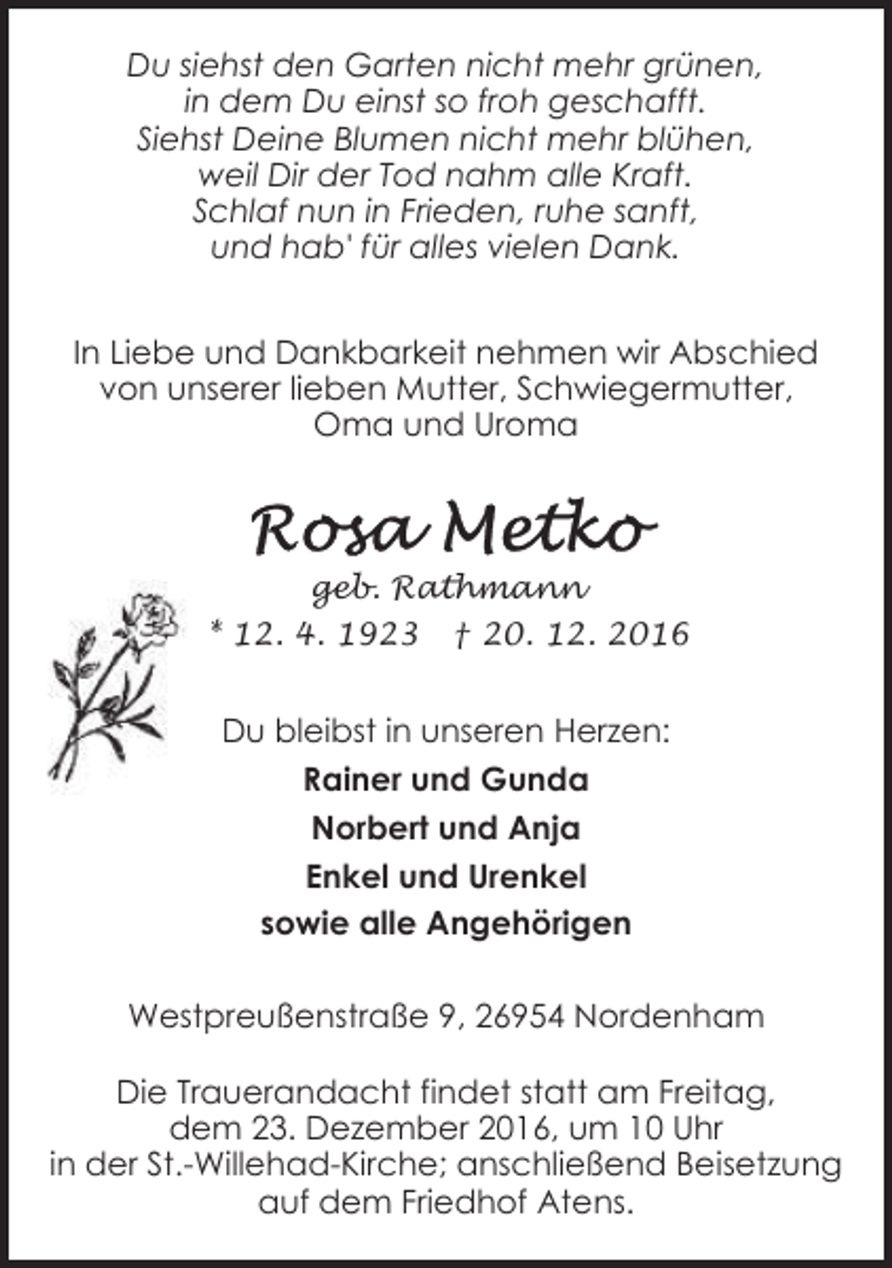 <p>Du siehst den Garten nicht mehr grünen,<br />in dem Du einst so froh geschafft.<br />Siehst Deine Blumen nicht mehr blühen,<br />weil Dir der Tod nahm alle Kraft.<br />Schlaf nun in Frieden, ruhe sanft,<br />und hab' für alles vielen Dank.<br />In Liebe und Dankbarkeit nehmen wir Abschied<br />von unserer lieben Mutter, Schwiegermutter,<br />Oma und Uroma</p><p>geb. Rathmann<br />* 12. 4. 1923 † 20. 12. 2016</p><p>Du bleibst in unseren Herzen:<br />Rainer und Gunda<br />Norbert und Anja<br />Enkel und Urenkel<br />sowie alle Angehörigen<br />Westpreußenstraße 9, 26954 Nordenham<br />Die Trauerandacht findet statt am Freitag,<br />dem 23. Dezember 2016, um 10 Uhr<br />in der St.-Willehad-Kirche; anschließend Beisetzung<br />auf dem Friedhof Atens.</p>