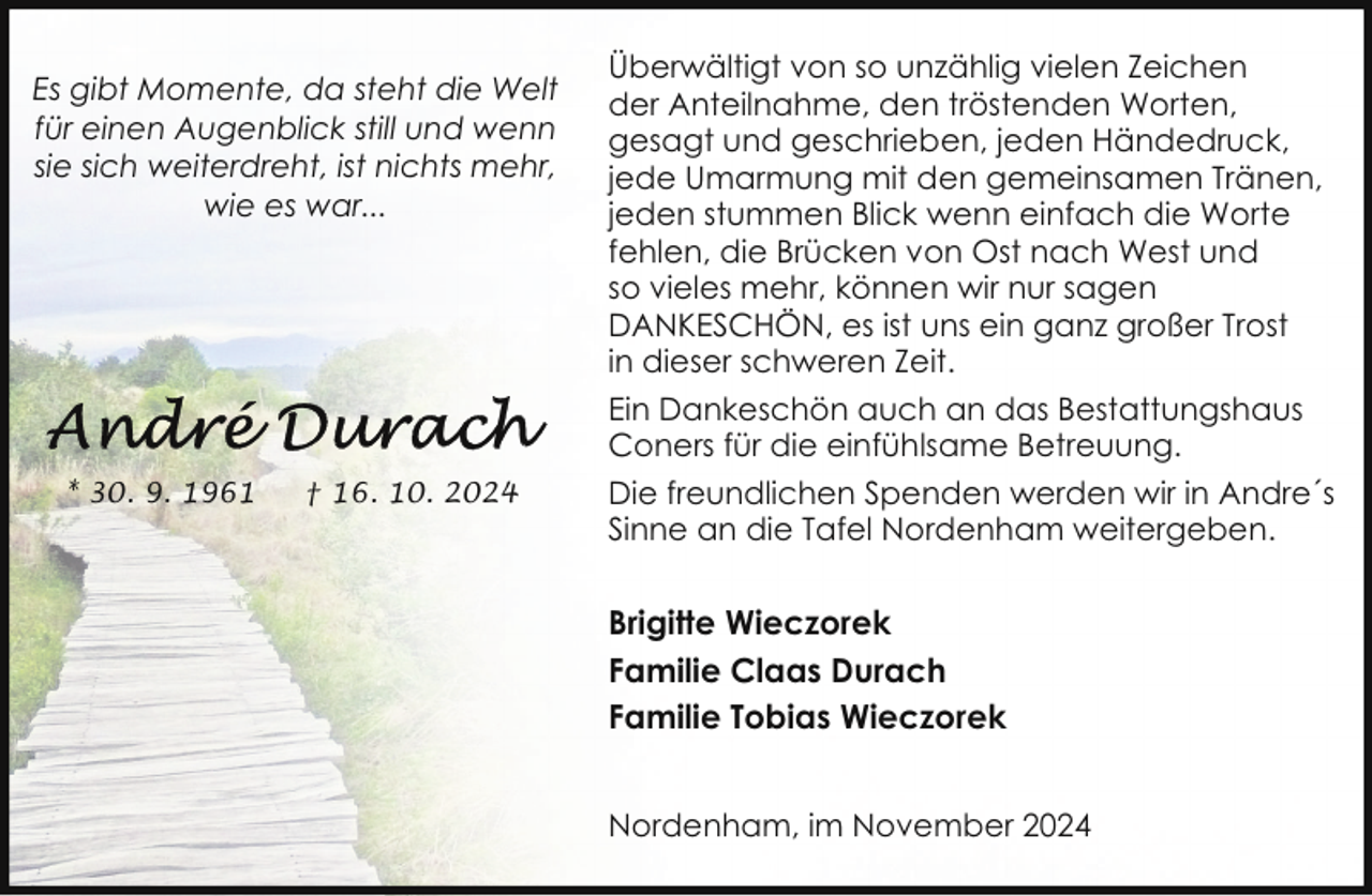<p>Es gibt Momente, da steht die Welt<br />für einen Augenblick still und wenn<br />sie sich weiterdreht, ist nichts mehr,<br />wie es war...</p><p>* 30. 9. 1961</p><p>† 16. 10. 2024</p><p>Überwältigt von so unzählig vielen Zeichen<br />der Anteilnahme, den tröstenden Worten,<br />gesagt und geschrieben, jeden Händedruck,<br />jede Umarmung mit den gemeinsamen Tränen,<br />jeden stummen Blick wenn einfach die Worte<br />fehlen, die Brücken von Ost nach West und<br />so vieles mehr, können wir nur sagen<br />DANKESCHÖN, es ist uns ein ganz großer Trost<br />in dieser schweren Zeit.<br />Ein Dankeschön auch an das Bestattungshaus<br />Coners für die einfühlsame Betreuung.<br />Die freundlichen Spenden werden wir in Andre´s<br />Sinne an die Tafel Nordenham weitergeben.</p><p>Brigitte Wieczorek<br />Familie Claas Durach<br />Familie Tobias Wieczorek<br />Nordenham, im November 2024</p>