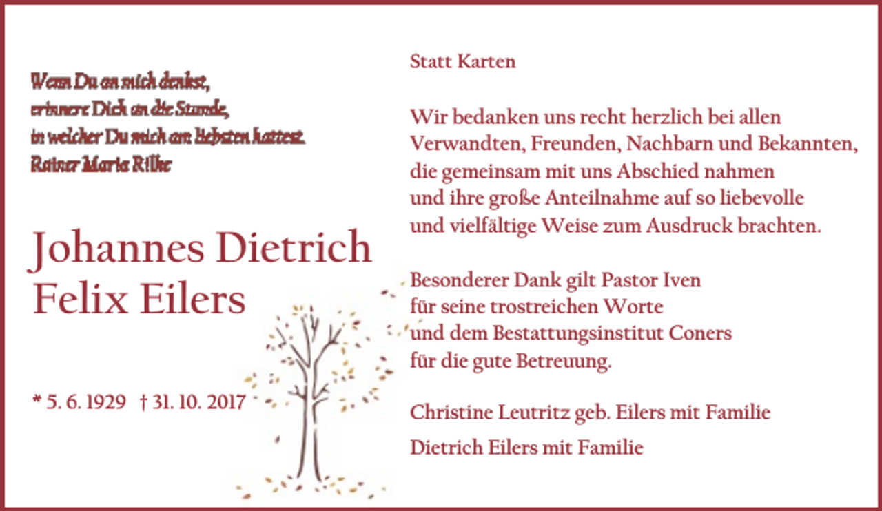 <p>Statt Karten</p><p>Johannes Dietrich<br />Felix Eilers<br />* 5. 6. 1929 † 31. 10. 2017</p><p>Wir bedanken uns recht herzlich bei allen<br />Verwandten, Freunden, Nachbarn und Bekannten,<br />die gemeinsam mit uns Abschied nahmen<br />und ihre große Anteilnahme auf so liebevolle<br />und vielfältige Weise zum Ausdruck brachten.<br />Besonderer Dank gilt Pastor Iven<br />für seine trostreichen Worte<br />und dem Bestattungsinstitut Coners<br />für die gute Betreuung.<br />Christine Leutritz geb. Eilers mit Familie<br />Dietrich Eilers mit Familie</p>