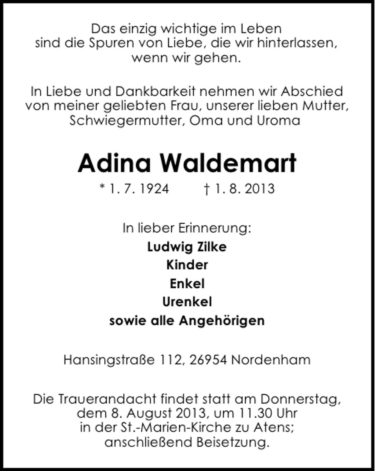 <p>Das einzig wichtige im Leben<br />sind die Spuren von Liebe, die wir hinterlassen,<br />wenn wir gehen.<br />In Liebe und Dankbarkeit nehmen wir Abschied<br />von meiner geliebten Frau, unserer lieben Mutter,<br />Schwiegermutter, Oma und Uroma</p><p>Adina Waldemart<br />* 1. 7. 1924</p><p>† 1. 8. 2013</p><p>In lieber Erinnerung:<br />Ludwig Zilke<br />Kinder<br />Enkel<br />Urenkel<br />sowie alle Angehörigen<br />Hansingstraße 112, 26954 Nordenham<br />Die Trauerandacht findet statt am Donnerstag,<br />dem 8. August 2013, um 11.30 Uhr<br />in der St.-Marien-Kirche zu Atens;<br />anschließend Beisetzung.</p>