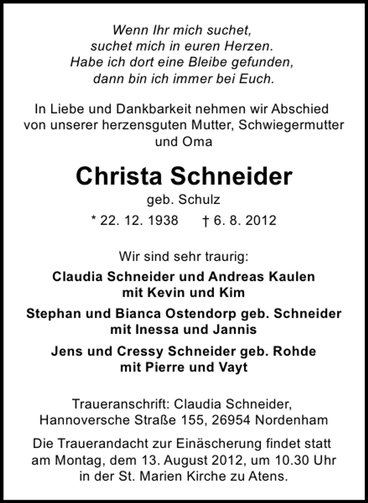 <p>Wenn Ihr mich suchet,<br />suchet mich in euren Herzen.<br />Habe ich dort eine Bleibe gefunden,<br />dann bin ich immer bei Euch.<br />In Liebe und Dankbarkeit nehmen wir Abschied<br />von unserer herzensguten Mutter, Schwiegermutter<br />und Oma</p><p>Christa Schneider<br />geb. Schulz</p><p>* 22. 12. 1938</p><p>† 6. 8. 2012</p><p>Wir sind sehr traurig:<br />Claudia Schneider und Andreas Kaulen<br />mit Kevin und Kim<br />Stephan und Bianca Ostendorp geb. Schneider<br />mit Inessa und Jannis<br />Jens und Cressy Schneider geb. Rohde<br />mit Pierre und Vayt<br />Traueranschrift: Claudia Schneider,<br />Hannoversche Straße 155, 26954 Nordenham<br />Die Trauerandacht zur Einäscherung findet statt<br />am Montag, dem 13. August 2012, um 10.30 Uhr<br />in der St. Marien Kirche zu Atens.</p>