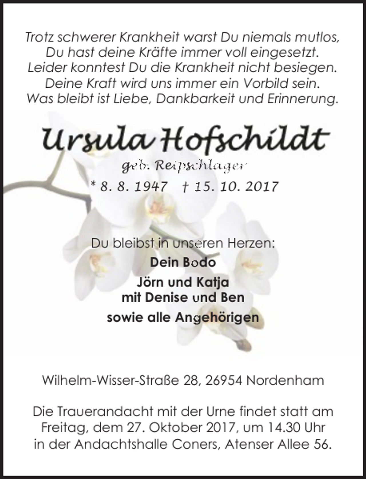 <p>Trotz schwerer Krankheit warst Du niemals mutlos,<br />Du hast deine Kräfte immer voll eingesetzt.<br />Leider konntest Du die Krankheit nicht besiegen.<br />Deine Kraft wird uns immer ein Vorbild sein.<br />Was bleibt ist Liebe, Dankbarkeit und Erinnerung.</p><p>ge<br />g<br />eb. Rei<br />eipssc<br />chläger<br />* 8. 8. 1947</p><p>† 15. 10. 2017</p><p>Du bleibst in unse<br />eren Herzen:<br />Dein Bo<br />odo<br />Jörn und Katja<br />mit Denise und Ben<br />gehörigen<br />sowie alle Ang</p><p>Wilhelm-Wisser-Straße 28, 26954 Nordenham<br />Die Trauerandacht mit der Urne findet statt am<br />Freitag, dem 27. Oktober 2017, um 14.30 Uhr<br />in der Andachtshalle Coners, Atenser Allee 56.</p>
