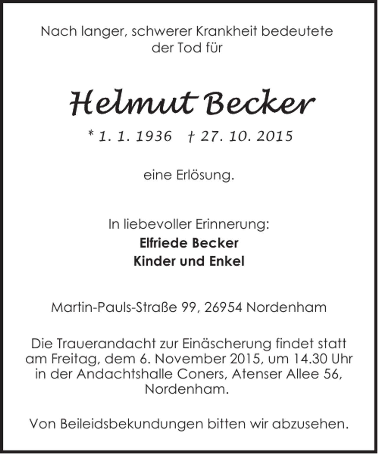 <p>Nach langer, schwerer Krankheit bedeutete<br />der Tod für</p><p>* 1. 1. 1936</p><p>† 27. 10. 2015</p><p>eine Erlösung.<br />In liebevoller Erinnerung:<br />Elfriede Becker<br />Kinder und Enkel<br />Martin-Pauls-Straße 99, 26954 Nordenham<br />Die Trauerandacht zur Einäscherung findet statt<br />am Freitag, dem 6. November 2015, um 14.30 Uhr<br />in der Andachtshalle Coners, Atenser Allee 56,<br />Nordenham.<br />Von Beileidsbekundungen bitten wir abzusehen.</p>