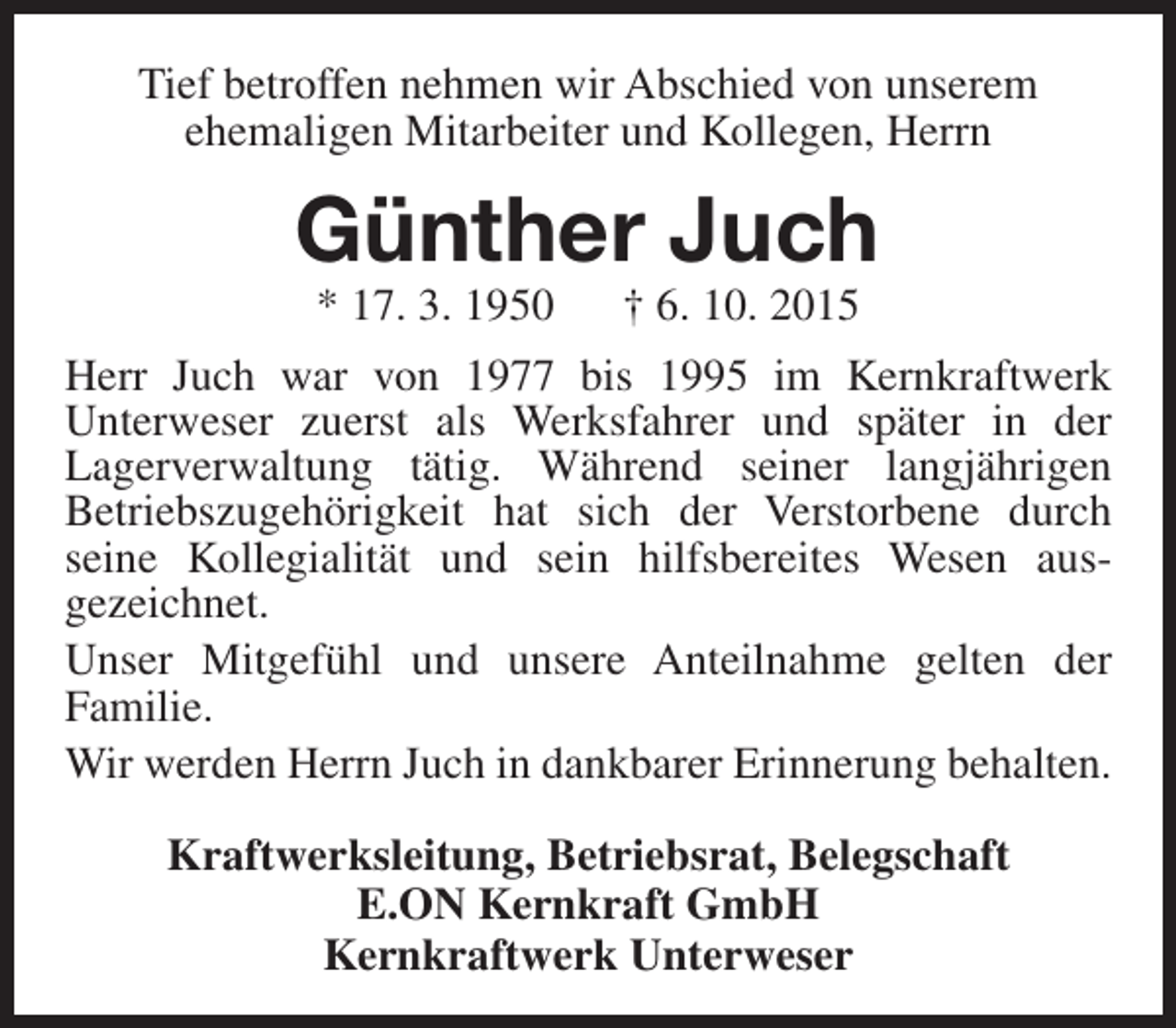 <p>Tief betroffen nehmen wir Abschied von unserem<br />ehemaligen Mitarbeiter und Kollegen, Herrn</p><p>Günther Juch<br />* 17. 3. 1950</p><p>† 6. 10. 2015</p><p>Herr Juch war von 1977 bis 1995 im Kernkraftwerk<br />Unterweser zuerst als Werksfahrer und später in der<br />Lagerverwaltung tätig. Während seiner langjährigen<br />Betriebszugehörigkeit hat sich der Verstorbene durch<br />seine Kollegialität und sein hilfsbereites Wesen ausgezeichnet.<br />Unser Mitgefühl und unsere Anteilnahme gelten der<br />Familie.<br />Wir werden Herrn Juch in dankbarer Erinnerung behalten.<br />Kraftwerksleitung, Betriebsrat, Belegschaft<br />E.ON Kernkraft GmbH<br />Kernkraftwerk Unterweser</p>