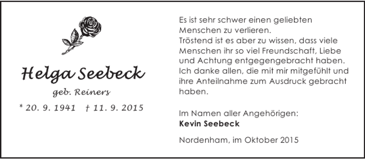 <p>geb. Reiners<br />* 20. 9. 1941</p><p>Â† 11. 9. 2015</p><p>Es ist sehr schwer einen geliebten<br />Menschen zu verlieren.<br />TrÃ¶stend ist es aber zu wissen, dass viele<br />Menschen ihr so viel Freundschaft, Liebe<br />und Achtung entgegengebracht haben.<br />Ich danke allen, die mit mir mitgefÃ¼hlt und<br />ihre Anteilnahme zum Ausdruck gebracht<br />haben.<br />Im Namen aller AngehÃ¶rigen:<br />Kevin Seebeck<br />Nordenham, im Oktober 2015</p>