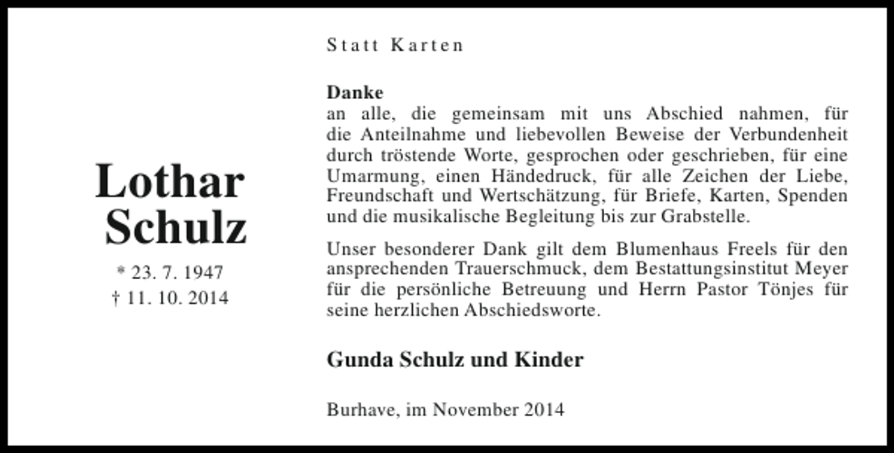 <p>Statt Karten</p><p>Lothar<br />Schulz<br />* 23. 7. 1947<br />† 11. 10. 2014</p><p>Danke<br />an alle, die gemeinsam mit uns Abschied nahmen, für<br />die Anteilnahme und liebevollen Beweise der Verbundenheit<br />durch tröstende Worte, gesprochen oder geschrieben, für eine<br />Umarmung, einen Händedruck, für alle Zeichen der Liebe,<br />Freundschaft und Wertschätzung, für Briefe, Karten, Spenden<br />und die musikalische Begleitung bis zur Grabstelle.<br />Unser besonderer Dank gilt dem Blumenhaus Freels für den<br />ansprechenden Trauerschmuck, dem Bestattungsinstitut Meyer<br />für die persönliche Betreuung und Herrn Pastor Tönjes für<br />seine herzlichen Abschiedsworte.</p><p>Gunda Schulz und Kinder<br />Burhave, im November 2014</p>