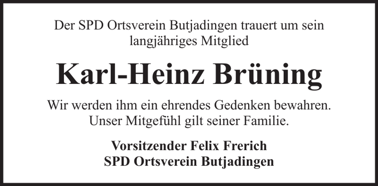 <p>Der SPD Ortsverein Butjadingen trauert um sein<br />langjähriges Mitglied</p><p>Karl-Heinz Brüning<br />Wir werden ihm ein ehrendes Gedenken bewahren.<br />Unser Mitgefühl gilt seiner Familie.<br />Vorsitzender Felix Frerich<br />SPD Ortsverein Butjadingen</p>