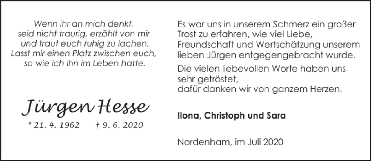 <p>Wenn ihr an mich denkt,<br />seid nicht traurig, erzählt von mir<br />und traut euch ruhig zu lachen.<br />Lasst mir einen Platz zwischen euch,<br />so wie ich ihn im Leben hatte.</p><p>Jürgen Hesse<br />* 21. 4. 1962</p><p>† 9. 6. 2020</p><p>Es war uns in unserem Schmerz ein großer<br />Trost zu erfahren, wie viel Liebe,<br />Freundschaft und Wertschätzung unserem<br />lieben Jürgen entgegengebracht wurde.<br />Die vielen liebevollen Worte haben uns<br />sehr getröstet,<br />dafür danken wir von ganzem Herzen.</p><p>Ilona, Christoph und Sara<br />Nordenham, im Juli 2020</p>