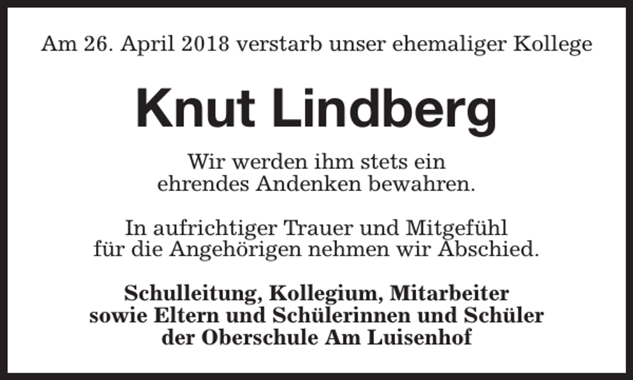 <p>Am 26. April 2018 verstarb unser ehemaliger Kollege</p><p>Knut Lindberg<br />Wir werden ihm stets ein<br />ehrendes Andenken bewahren.<br />In aufrichtiger Trauer und Mitgefühl<br />für die Angehörigen nehmen wir Abschied.<br />Schulleitung, Kollegium, Mitarbeiter<br />sowie Eltern und Schülerinnen und Schüler<br />der Oberschule Am Luisenhof</p>
