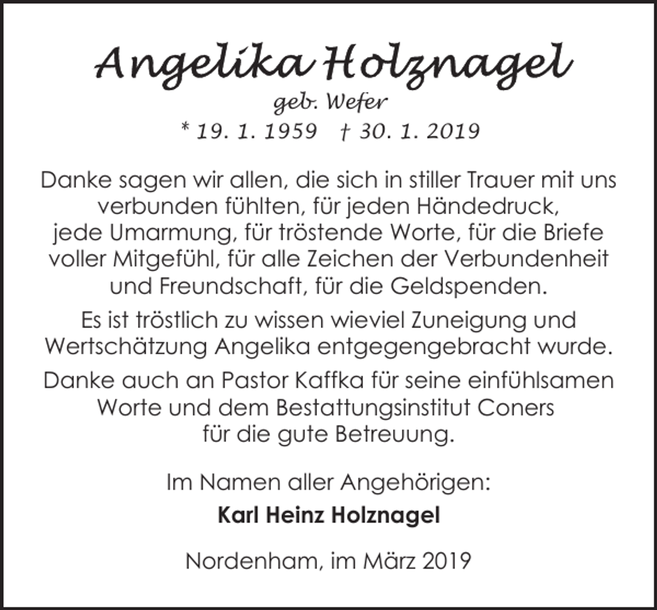 <p>geb. Wefer<br />* 19. 1. 1959 † 30. 1. 2019</p><p>Danke sagen wir allen, die sich in stiller Trauer mit uns<br />verbunden fühlten, für jeden Händedruck,<br />jede Umarmung, für tröstende Worte, für die Briefe<br />voller Mitgefühl, für alle Zeichen der Verbundenheit<br />und Freundschaft, für die Geldspenden.<br />Es ist tröstlich zu wissen wieviel Zuneigung und<br />Wertschätzung Angelika entgegengebracht wurde.<br />Danke auch an Pastor Kaffka für seine einfühlsamen<br />Worte und dem Bestattungsinstitut Coners<br />für die gute Betreuung.<br />Im Namen aller Angehörigen:<br />Karl Heinz Holznagel<br />Nordenham, im März 2019</p>
