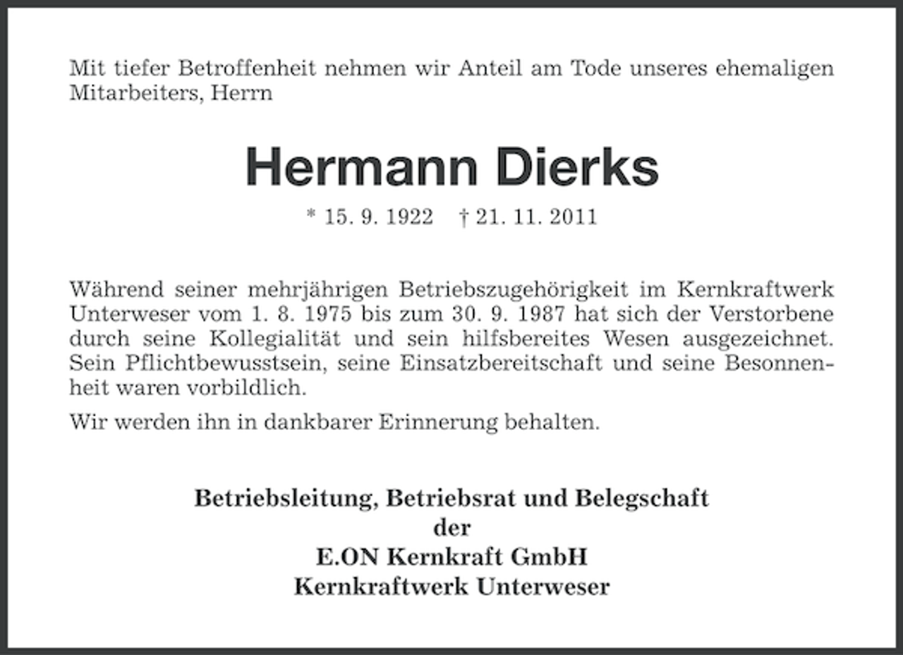 <p>Mit tiefer Betroffenheit nehmen wir Anteil am Tode unseres ehemaligen<br />Mitarbeiters, Herrn</p><p>Hermann Dierks<br />* 15. 9. 1922</p><p>† 21. 11. 2011</p><p>Während seiner mehrjährigen Betriebszugehörigkeit im Kernkraftwerk<br />Unterweser vom 1. 8. 1975 bis zum 30. 9. 1987 hat sich der Verstorbene<br />durch seine Kollegialität und sein hilfsbereites Wesen ausgezeichnet.<br />Sein Pflichtbewusstsein, seine Einsatzbereitschaft und seine Besonnenheit waren vorbildlich.<br />Wir werden ihn in dankbarer Erinnerung behalten.</p><p>Betriebsleitung, Betriebsrat und Belegschaft<br />der<br />E.ON Kernkraft GmbH<br />Kernkraftwerk Unterweser</p>