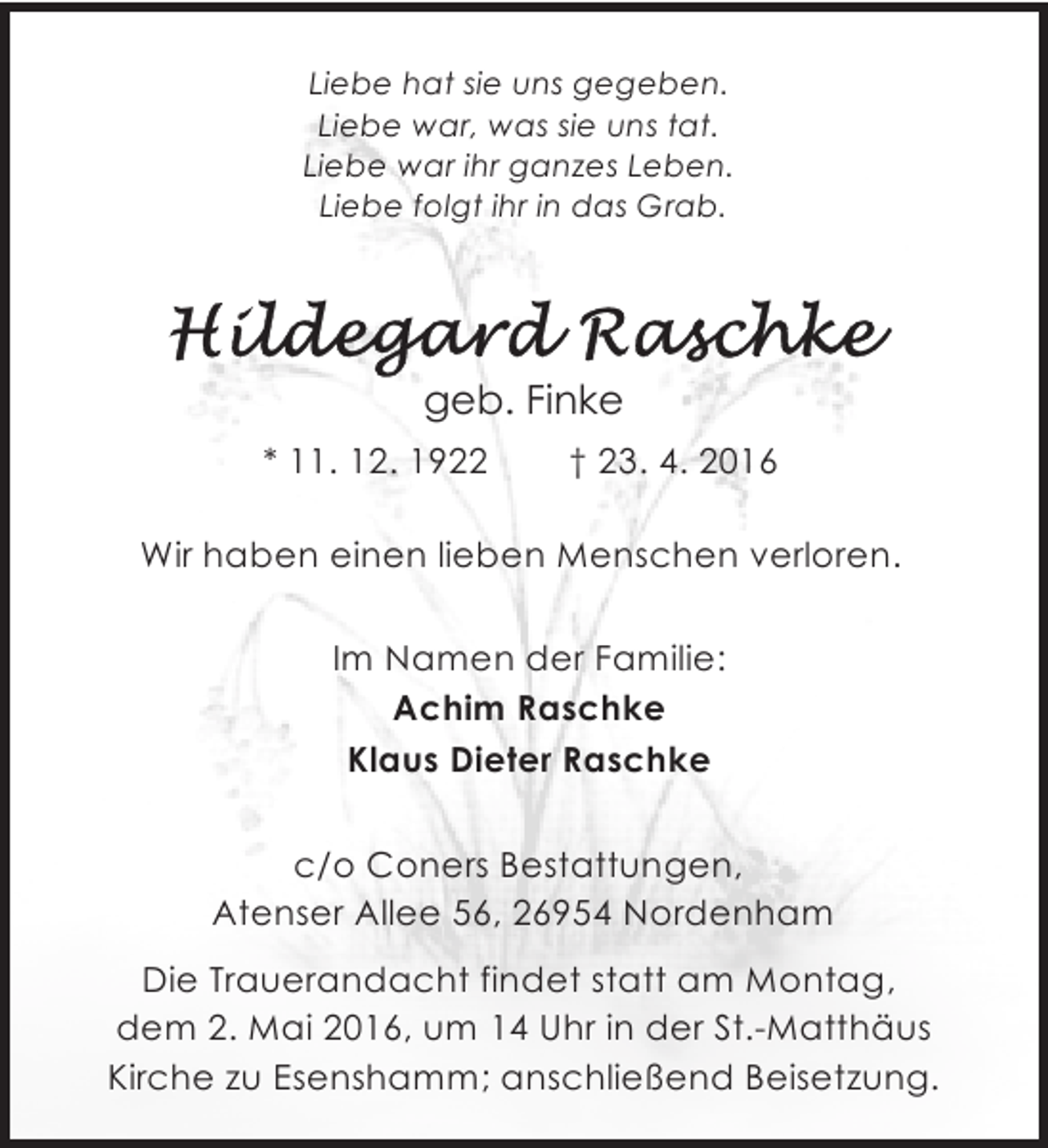 <p>Liebe hat sie uns gegeben.<br />Liebe war, was sie uns tat.<br />Liebe war ihr ganzes Leben.<br />Liebe folgt ihr in das Grab.</p><p>geb. Finke<br />* 11. 12. 1922</p><p>† 23. 4. 2016</p><p>Wir haben einen lieben Menschen verloren.<br />Im Namen der Familie:<br />Achim Raschke<br />Klaus Dieter Raschke<br />c/o Coners Bestattungen,<br />Atenser Allee 56, 26954 Nordenham<br />Die Trauerandacht findet statt am Montag,<br />dem 2. Mai 2016, um 14 Uhr in der St.-Matthäus<br />Kirche zu Esenshamm; anschließend Beisetzung.</p>