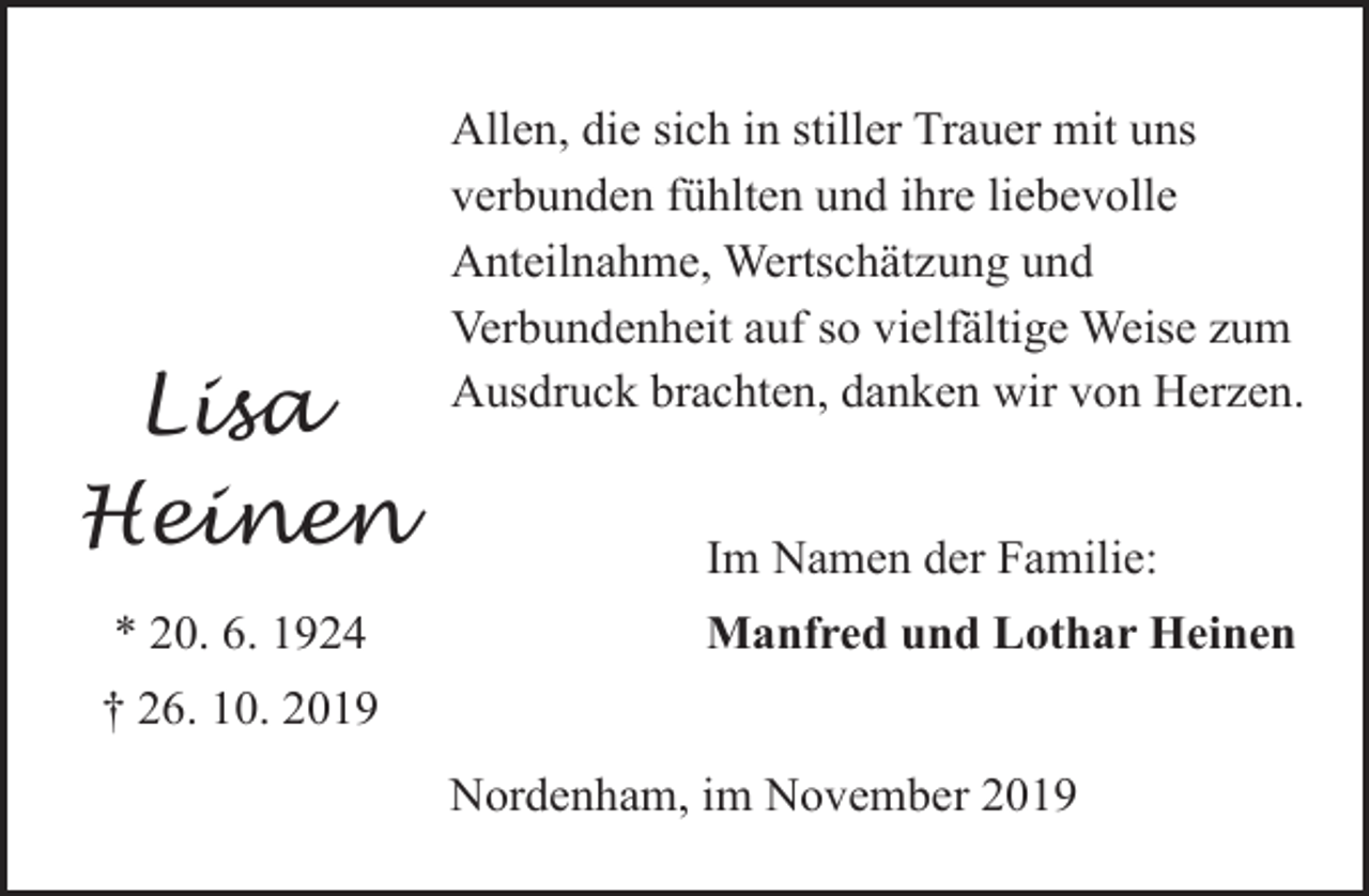 <p>Lisa<br />Heinen<br />* 20. 6. 1924</p><p>Allen, die sich in stiller Trauer mit uns<br />verbunden fühlten und ihre liebevolle<br />Anteilnahme, Wertschätzung und<br />Verbundenheit auf so vielfältige Weise zum<br />Ausdruck brachten, danken wir von Herzen.<br />Im Namen der Familie:<br />Manfred und Lothar Heinen</p><p>† 26. 10. 2019<br />Nordenham, im November 2019</p>