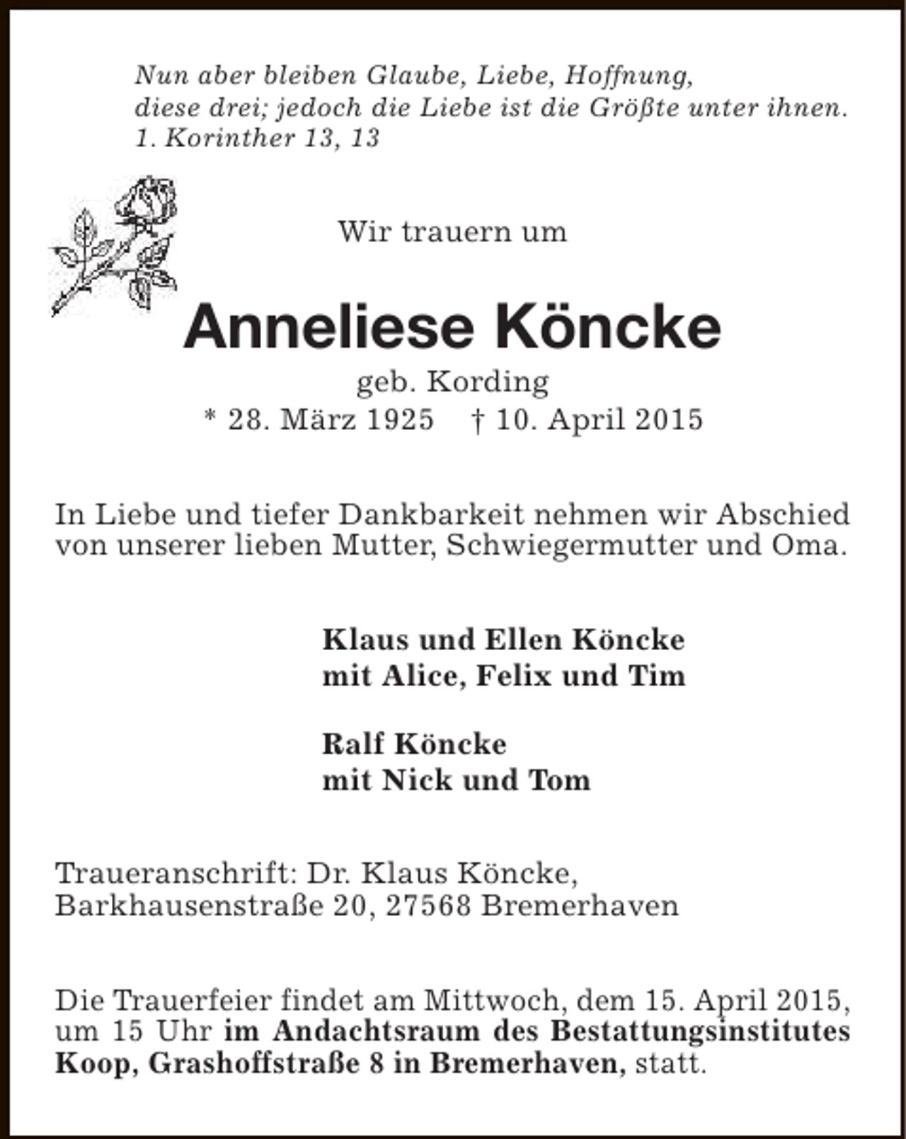 <p>Nun aber bleiben Glaube, Liebe, Hoffnung,<br />diese drei; jedoch die Liebe ist die Größte unter ihnen.<br />1. Korinther 13, 13</p><p>Wir trauern um</p><p>Anneliese Köncke<br />geb. Kording<br />* 28. März 1925 † 10. April 2015</p><p>In Liebe und tiefer Dankbarkeit nehmen wir Abschied<br />von unserer lieben Mutter, Schwiegermutter und Oma.<br />Klaus und Ellen Köncke<br />mit Alice, Felix und Tim<br />Ralf Köncke<br />mit Nick und Tom<br />Traueranschrift: Dr. Klaus Köncke,<br />Barkhausenstraße 20, 27568 Bremerhaven<br />Die Trauerfeier findet am Mittwoch, dem 15. April 2015,<br />um 15 Uhr im Andachtsraum des Bestattungsinstitutes<br />Koop, Grashoffstraße 8 in Bremerhaven, statt.</p>