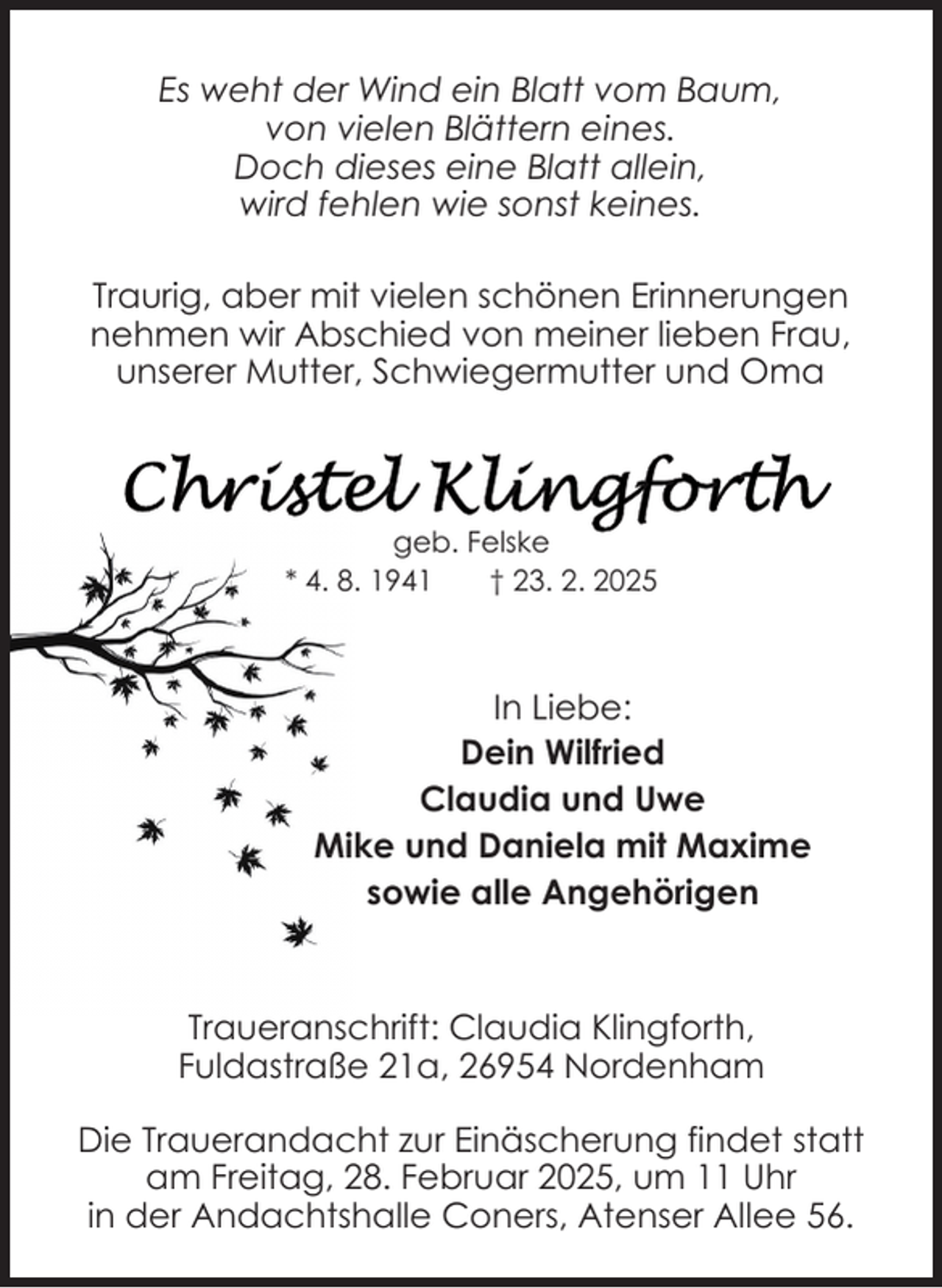 <p>Es weht der Wind ein Blatt vom Baum,<br />von vielen Blättern eines.<br />Doch dieses eine Blatt allein,<br />wird fehlen wie sonst keines.<br />Traurig, aber mit vielen schönen Erinnerungen<br />nehmen wir Abschied von meiner lieben Frau,<br />unserer Mutter, Schwiegermutter und Oma</p><p>geb. Felske<br />* 4. 8. 1941<br />† 23. 2. 2025</p><p>In Liebe:<br />Dein Wilfried<br />Claudia und Uwe<br />Mike und Daniela mit Maxime<br />sowie alle Angehörigen</p><p>Traueranschrift: Claudia Klingforth,<br />Fuldastraße 21a, 26954 Nordenham<br />Die Trauerandacht zur Einäscherung findet statt<br />am Freitag, 28. Februar 2025, um 11 Uhr<br />in der Andachtshalle Coners, Atenser Allee 56.</p>