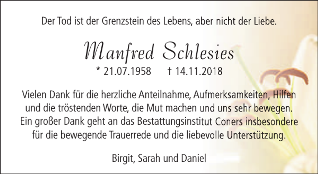 <p>Der Tod ist der Grenzstein des Lebens, abber nicht der Liebe.</p><p>Manfred Schleesies<br />* 21.07.1958</p><p>† 14.11.22018</p><p>Vielen Dank für die herzliche Anteilnahme, Auufmerksamkeiten, Hilfen<br />und die tröstenden Worte, die Mut machen und uns sehr bewegen.<br />Ein großer Dank geht an das Bestattungsinstittut Coners insbesondere<br />für die bewegende Trauerrede und die liebeevolle Unterstützung.<br />Birgit, Sarah und Daniel</p>
