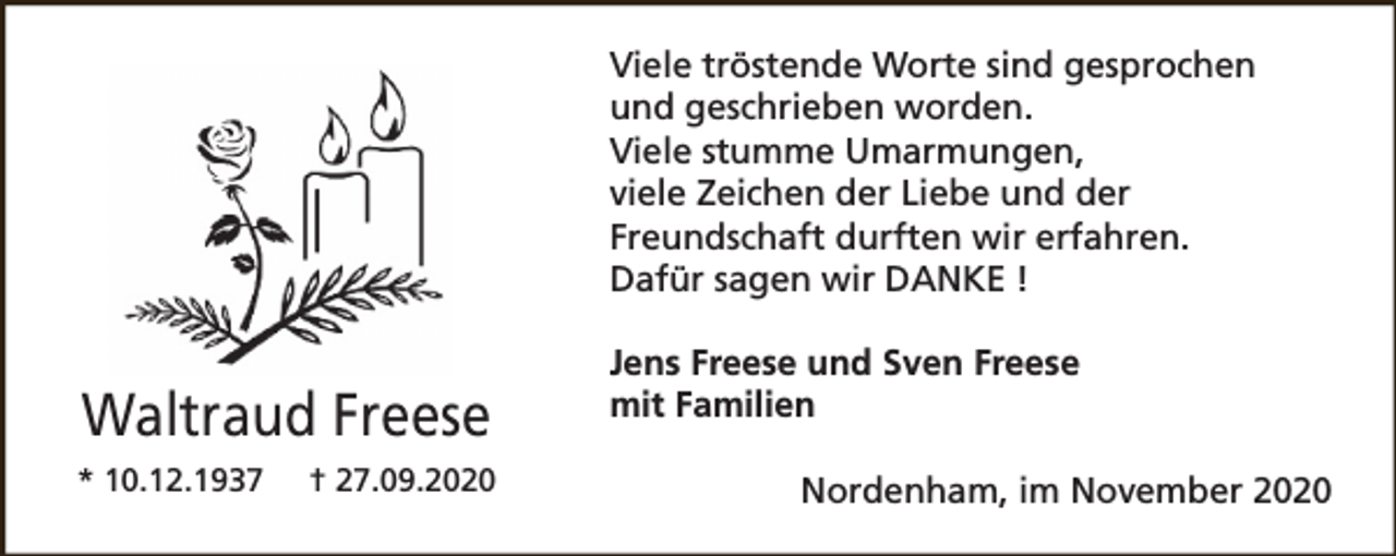 <p>Viele tröstende Worte sind gesprochen<br />und geschrieben worden.<br />Viele stumme Umarmungen,<br />viele Zeichen der Liebe und der<br />Freundschaft durften wir erfahren.<br />Dafür sagen wir DANKE !</p><p>Waltraud Freese<br />* 10.12.1937</p><p>† 27.09.2020</p><p>Jens Freese und Sven Freese<br />mit Familien<br />Nordenham, im November 2020</p>