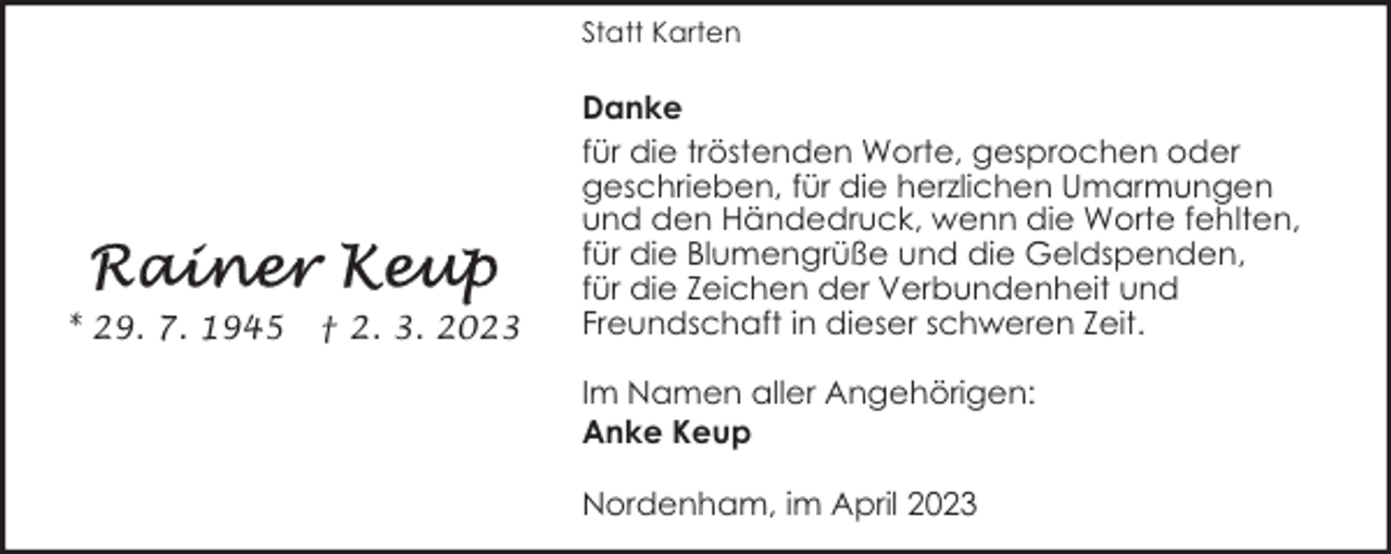 <p>Statt Karten</p><p>* 29. 7. 1945</p><p>† 2. 3. 2023</p><p>Danke<br />für die tröstenden Worte, gesprochen oder<br />geschrieben, für die herzlichen Umarmungen<br />und den Händedruck, wenn die Worte fehlten,<br />für die Blumengrüße und die Geldspenden,<br />für die Zeichen der Verbundenheit und<br />Freundschaft in dieser schweren Zeit.<br />Im Namen aller Angehörigen:<br />Anke Keup<br />Nordenham, im April 2023</p>