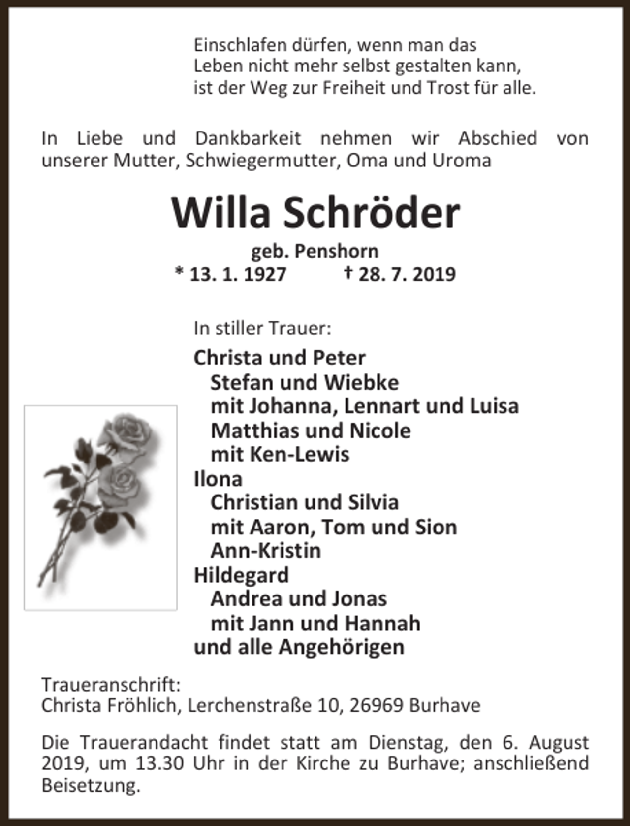 <p>Einschlafen dürfen, wenn man das<br />Leben nicht mehr selbst gestalten kann,<br />ist der Weg zur Freiheit und Trost für alle.</p><p>In Liebe und Dankbarkeit nehmen wir Abschied von<br />unserer Mutter, Schwiegermutter, Oma und Uroma</p><p>Willa Schröder<br />geb. Penshorn<br />* 13. 1. 1927<br />† 28. 7. 2019<br />In stiller Trauer:</p><p>Christa und Peter<br />Stefan und Wiebke<br />mit Johanna, Lennart und Luisa<br />Matthias und Nicole<br />mit Ken-Lewis<br />Ilona<br />Christian und Silvia<br />mit Aaron, Tom und Sion<br />Ann-Kristin<br />Hildegard<br />Andrea und Jonas<br />mit Jann und Hannah<br />und alle Angehörigen<br />Traueranschrift:<br />Christa Fröhlich, Lerchenstraße 10, 26969 Burhave<br />Die Trauerandacht findet statt am Dienstag, den 6. August<br />2019, um 13.30 Uhr in der Kirche zu Burhave; anschließend<br />Beisetzung.</p>