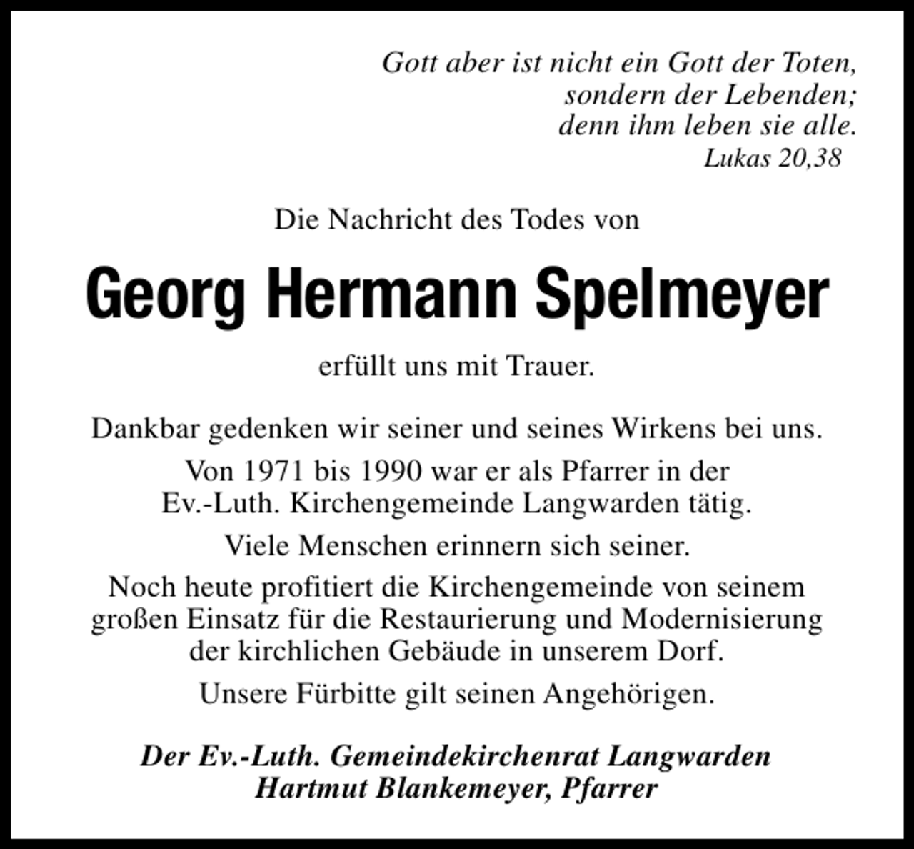 <p>Gott aber ist nicht ein Gott der Toten,<br />sondern der Lebenden;<br />denn ihm leben sie alle.<br />Lukas 20,38</p><p>Die Nachricht des Todes von</p><p>Georg Hermann Spelmeyer<br />erfüllt uns mit Trauer.<br />Dankbar gedenken wir seiner und seines Wirkens bei uns.<br />Von 1971 bis 1990 war er als Pfarrer in der<br />Ev.-Luth. Kirchengemeinde Langwarden tätig.<br />Viele Menschen erinnern sich seiner.<br />Noch heute profitiert die Kirchengemeinde von seinem<br />großen Einsatz für die Restaurierung und Modernisierung<br />der kirchlichen Gebäude in unserem Dorf.<br />Unsere Fürbitte gilt seinen Angehörigen.<br />Der Ev.-Luth. Gemeindekirchenrat Langwarden<br />Hartmut Blankemeyer, Pfarrer</p>