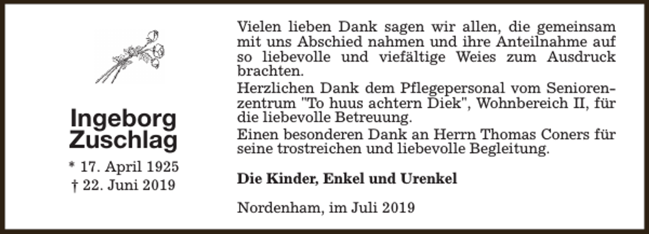 <p>Ingeborg<br />Zuschlag<br />* 17. April 1925<br />† 22. Juni 2019</p><p>Vielen lieben Dank sagen wir allen, die gemeinsam<br />mit uns Abschied nahmen und ihre Anteilnahme auf<br />so liebevolle und viefältige Weies zum Ausdruck<br />brachten.<br />Herzlichen Dank dem Pflegepersonal vom Seniorenzentrum "To huus achtern Diek", Wohnbereich II, für<br />die liebevolle Betreuung.<br />Einen besonderen Dank an Herrn Thomas Coners für<br />seine trostreichen und liebevolle Begleitung.<br />Die Kinder, Enkel und Urenkel<br />Nordenham, im Juli 2019</p>