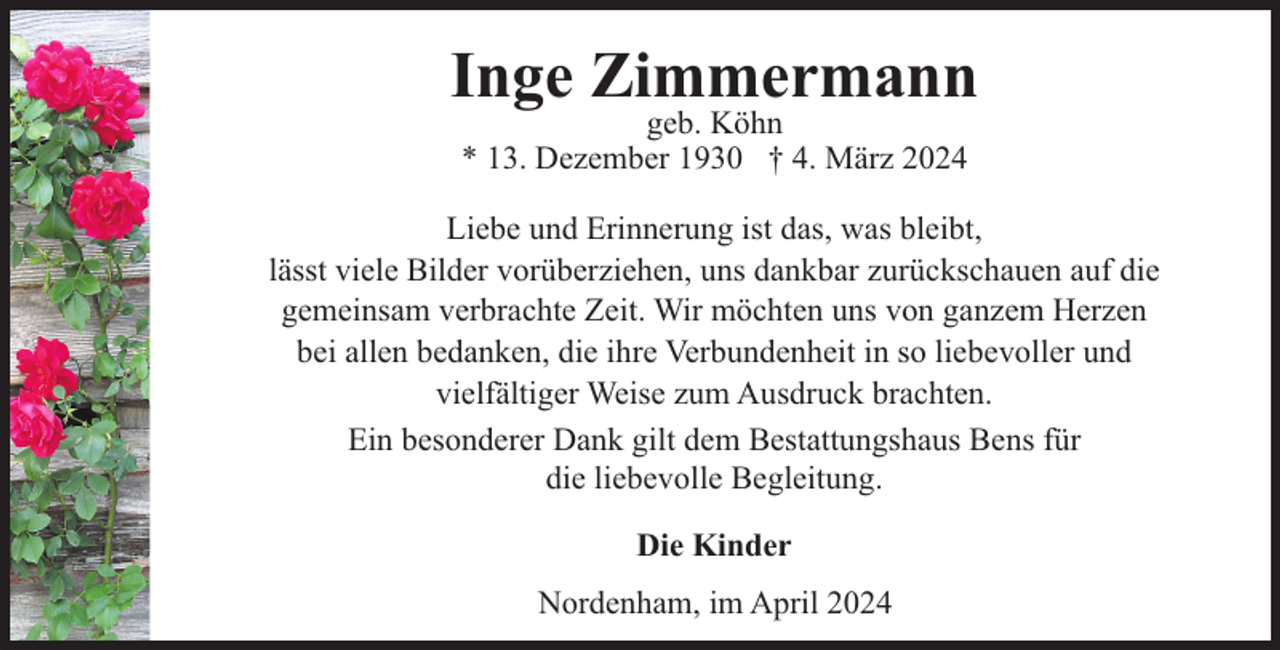 <p>Inge Zimmermann<br />geb. Köhn<br />* 13. Dezember 1930 † 4. März 2024</p><p>Liebe und Erinnerung ist das, was bleibt,<br />lässt viele Bilder vorüberziehen, uns dankbar zurückschauen auf die<br />gemeinsam verbrachte Zeit. Wir möchten uns von ganzem Herzen<br />bei allen bedanken, die ihre Verbundenheit in so liebevoller und<br />vielfältiger Weise zum Ausdruck brachten.<br />Ein besonderer Dank gilt dem Bestattungshaus Bens für<br />die liebevolle Begleitung.<br />Die Kinder<br />Nordenham, im April 2024</p>