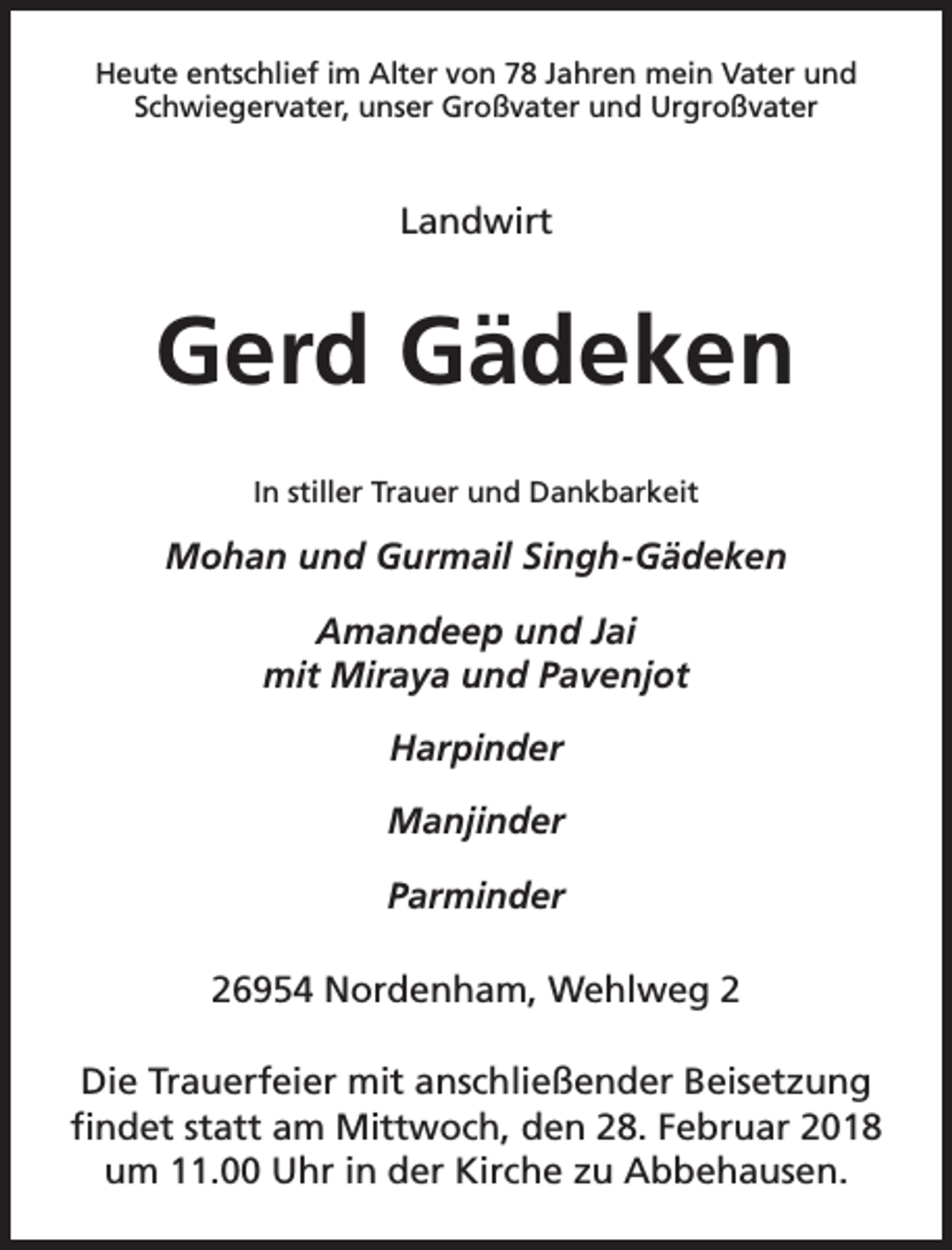 <p>Heute entschlief im Alter von 78 Jahren mein Vater und<br />Schwiegervater, unser Großvater und Urgroßvater</p><p>Landwirt</p><p>Gerd Gädeken<br />In stiller Trauer und Dankbarkeit</p><p>Mohan und Gurmail Singh-Gädeken<br />Amandeep und Jai<br />mit Miraya und Pavenjot<br />Harpinder<br />Manjinder<br />Parminder<br />26954 Nordenham, Wehlweg 2<br />Die Trauerfeier mit anschließender Beisetzung<br />findet statt am Mittwoch, den 28. Februar 2018<br />um 11.00 Uhr in der Kirche zu Abbehausen.</p>