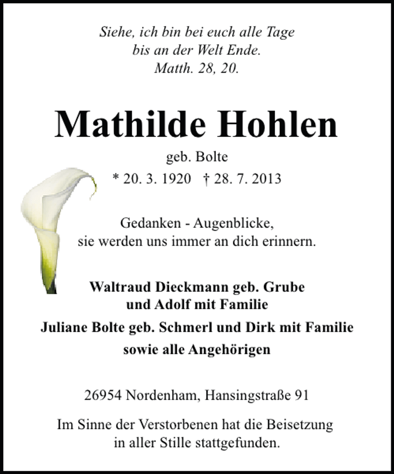 <p>Siehe, ich bin bei euch alle Tage<br />bis an der Welt Ende.<br />Matth. 28, 20.</p><p>Mathilde Hohlen<br />geb. Bolte<br />* 20. 3. 1920 † 28. 7. 2013</p><p>Gedanken - Augenblicke,<br />sie werden uns immer an dich erinnern.<br />Waltraud Dieckmann geb. Grube<br />und Adolf mit Familie<br />Juliane Bolte geb. Schmerl und Dirk mit Familie<br />sowie alle Angehörigen<br />26954 Nordenham, Hansingstraße 91<br />Im Sinne der Verstorbenen hat die Beisetzung<br />in aller Stille stattgefunden.</p>