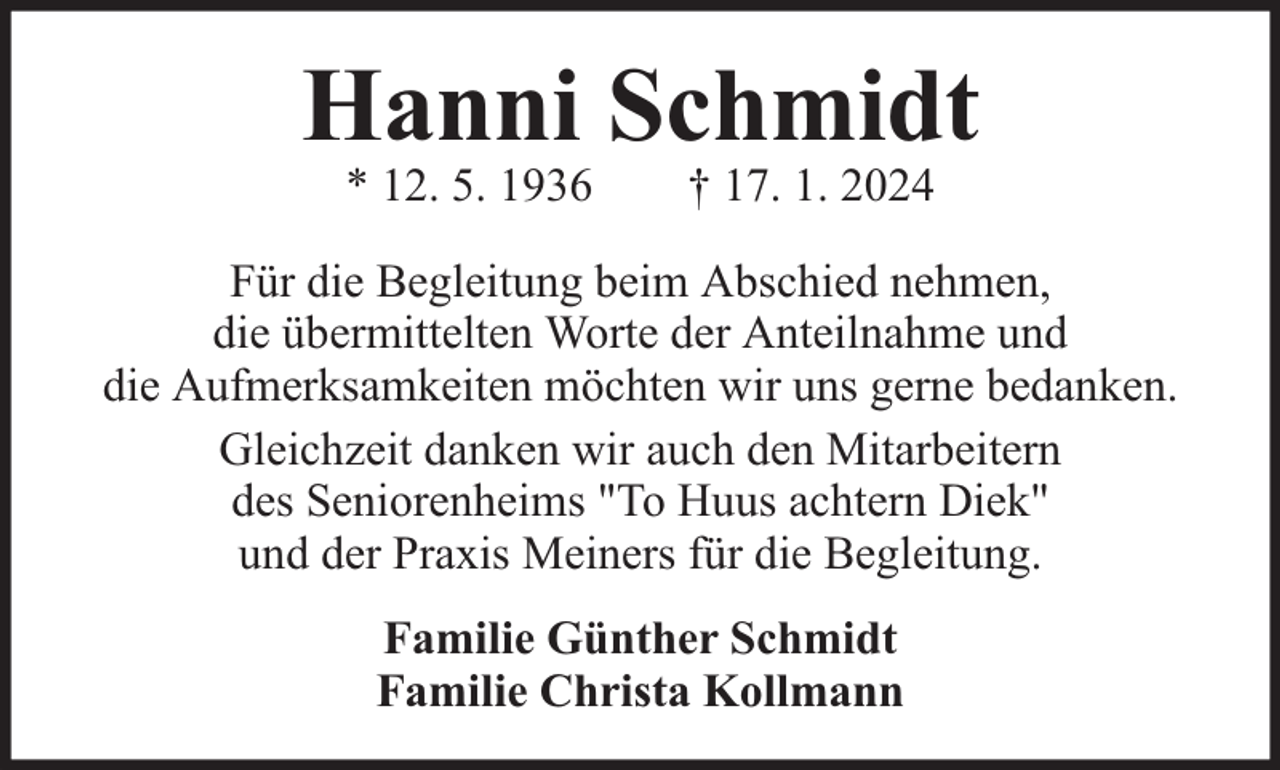 <p>Hanni Schmidt<br />* 12. 5. 1936</p><p>† 17. 1. 2024</p><p>Für die Begleitung beim Abschied nehmen,<br />die übermittelten Worte der Anteilnahme und<br />die Aufmerksamkeiten möchten wir uns gerne bedanken.<br />Gleichzeit danken wir auch den Mitarbeitern<br />des Seniorenheims "To Huus achtern Diek"<br />und der Praxis Meiners für die Begleitung.<br />Familie Günther Schmidt<br />Familie Christa Kollmann</p>