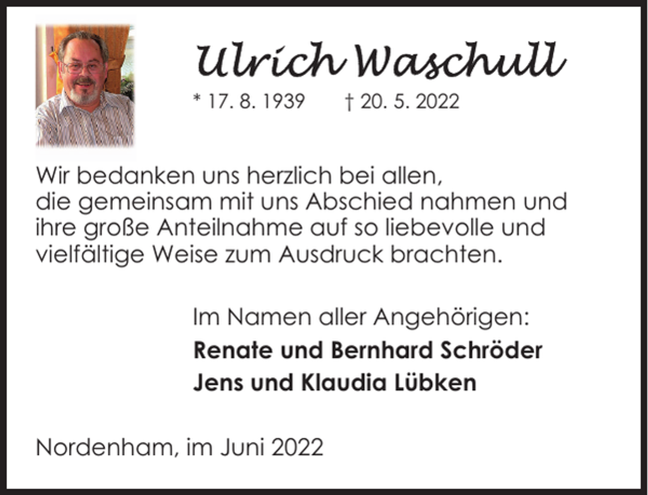 <p>* 17. 8. 1939</p>
<p>† 20. 5. 2022</p>
<p>Wir bedanken uns herzlich bei allen,<br />die gemeinsam mit uns Abschied nahmen und<br />ihre große Anteilnahme auf so liebevolle und<br />vielfältige Weise zum Ausdruck brachten.<br />Im Namen aller Angehörigen:<br />Renate und Bernhard Schröder<br />Jens und Klaudia Lübken<br />Nordenham, im Juni 2022</p>
