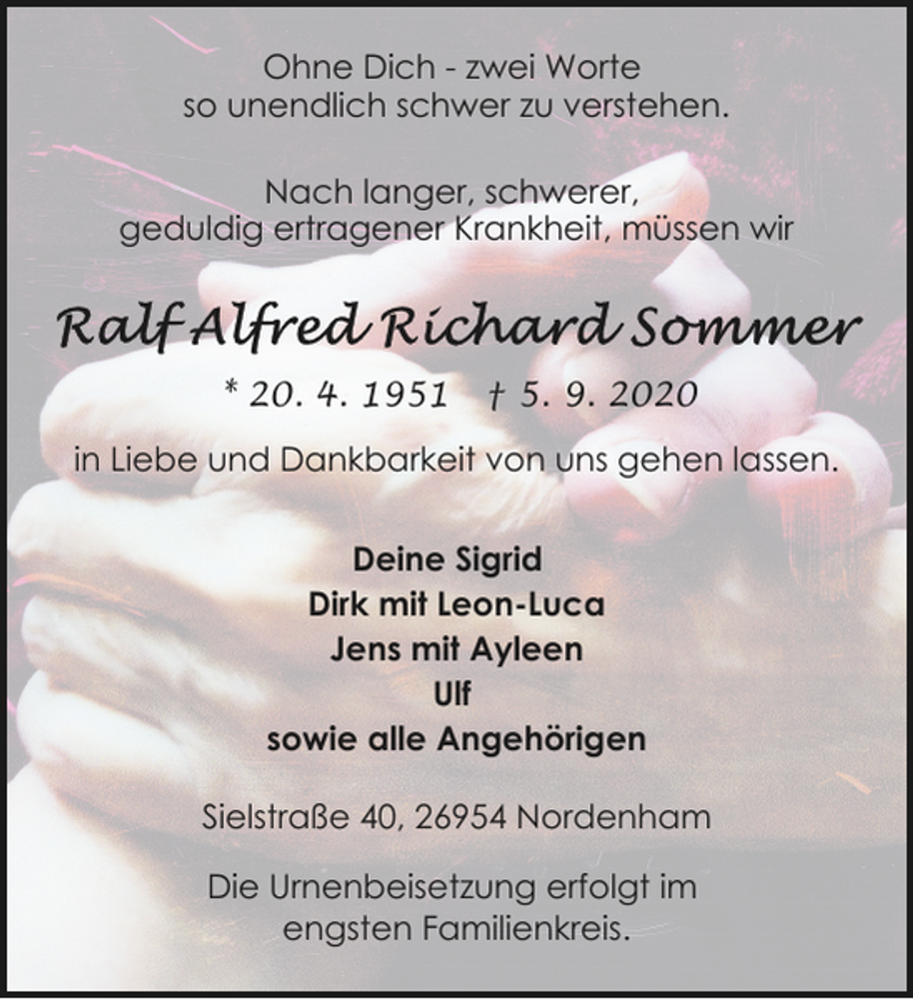 <p>Ohne Dich - zwei Worte<br />so unendlich schwer zu verstehen.<br />Nach langer, schwerer,<br />geduldig ertragener Krankheit, müssen wir</p><p>* 20. 4. 1951</p><p>† 5. 9. 2020</p><p>in Liebe und Dankbarkeit von uns gehen lassen.<br />Deine Sigrid<br />Dirk mit Leon-Luca<br />Jens mit Ayleen<br />Ulf<br />sowie alle Angehörigen<br />Sielstraße 40, 26954 Nordenham<br />Die Urnenbeisetzung erfolgt im<br />engsten Familienkreis.</p>