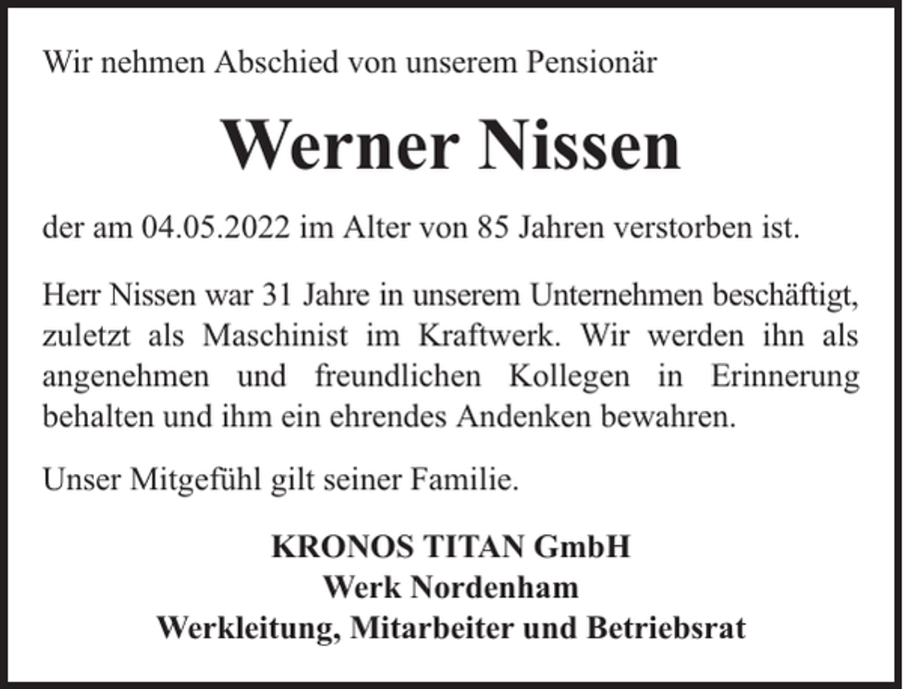 <p>Wir nehmen Abschied von unserem Pensionär</p><p>Werner Nissen<br />der am 04.05.2022 im Alter von 85 Jahren verstorben ist.<br />Herr Nissen war 31 Jahre in unserem Unternehmen beschäftigt,<br />zuletzt als Maschinist im Kraftwerk. Wir werden ihn als<br />angenehmen und freundlichen Kollegen in Erinnerung<br />behalten und ihm ein ehrendes Andenken bewahren.<br />Unser Mitgefühl gilt seiner Familie.<br />KRONOS TITAN GmbH<br />Werk Nordenham<br />Werkleitung, Mitarbeiter und Betriebsrat</p>