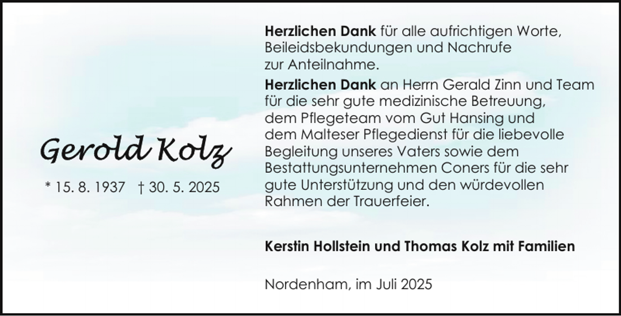 <p>* 15. 8. 1937 † 30. 5. 2025</p>
<p>Herzlichen Dank für alle aufrichtigen Worte,<br />Beileidsbekundungen und Nachrufe<br />zur Anteilnahme.<br />Herzlichen Dank an Herrn Gerald Zinn und Team<br />für die sehr gute medizinische Betreuung,<br />dem Pflegeteam vom Gut Hansing und<br />dem Malteser Pflegedienst für die liebevolle<br />Begleitung unseres Vaters sowie dem<br />Bestattungsunternehmen Coners für die sehr<br />gute Unterstützung und den würdevollen<br />Rahmen der Trauerfeier.<br />Kerstin Hollstein und Thomas Kolz mit Familien<br />Nordenham, im Juli 2025</p>