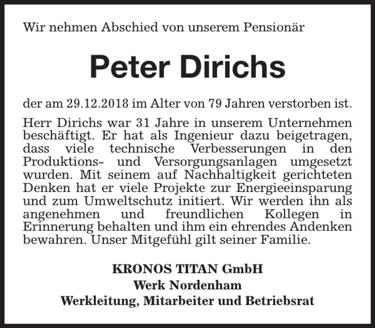 <p>Wir nehmen Abschied von unserem Pensionär</p><p>Peter Dirichs<br />der am 29.12.2018 im Alter von 79 Jahren verstorben ist.<br />Herr Dirichs war 31 Jahre in unserem Unternehmen<br />beschäftigt. Er hat als Ingenieur dazu beigetragen,<br />dass viele technische Verbesserungen in den<br />Produktions- und Versorgungsanlagen umgesetzt<br />wurden. Mit seinem auf Nachhaltigkeit gerichteten<br />Denken hat er viele Projekte zur Energieeinsparung<br />und zum Umweltschutz initiert. Wir werden ihn als<br />angenehmen<br />und<br />freundlichen<br />Kollegen<br />in<br />Erinnerung behalten und ihm ein ehrendes Andenken<br />bewahren. Unser Mitgefühl gilt seiner Familie.<br />KRONOS TITAN GmbH<br />Werk Nordenham<br />Werkleitung, Mitarbeiter und Betriebsrat</p>