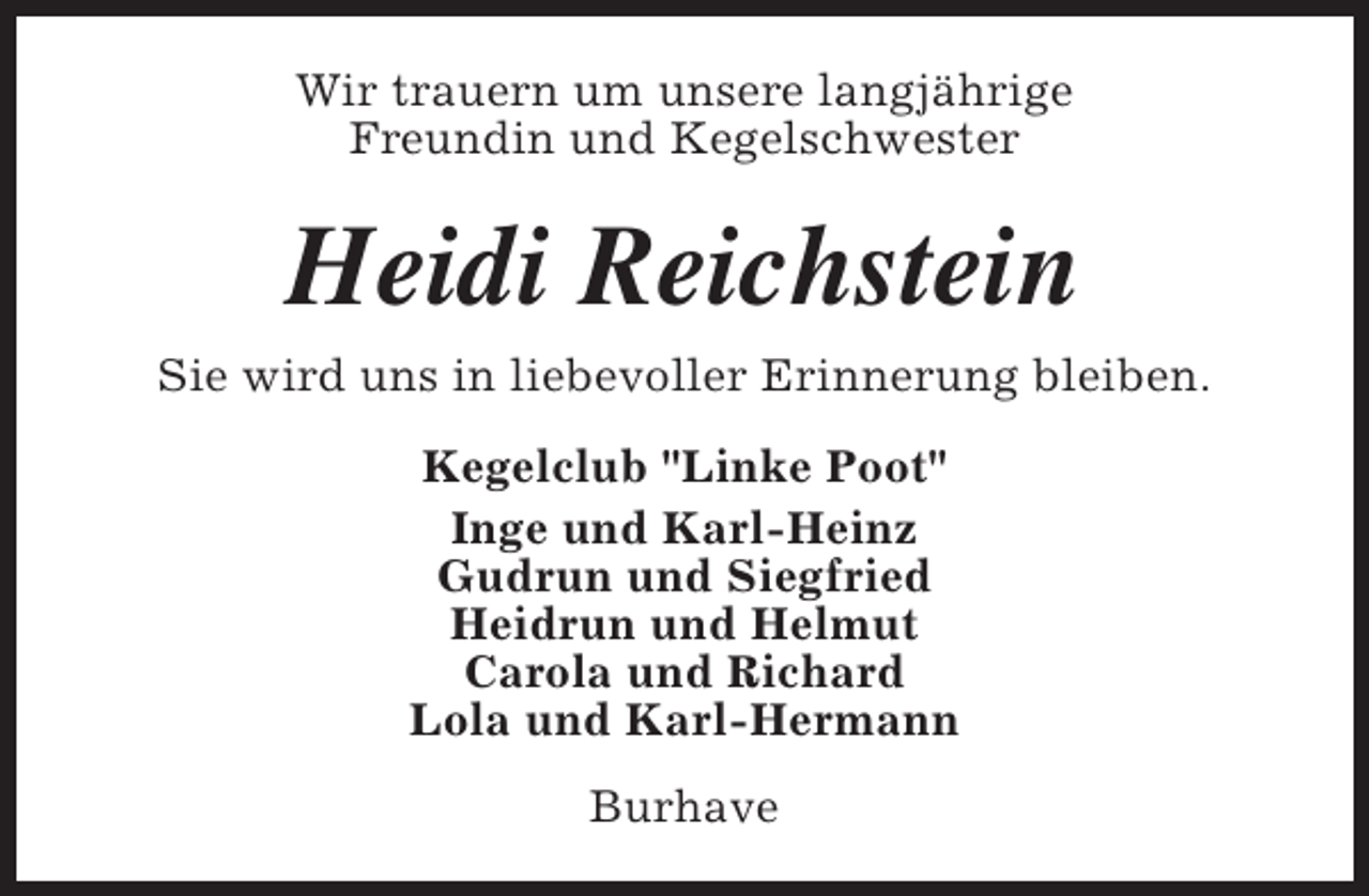 <p>Wir trauern um unsere langjährige<br />Freundin und Kegelschwester</p><p>Heidi Reichstein<br />Sie wird uns in liebevoller Erinnerung bleiben.<br />Kegelclub "Linke Poot"<br />Inge und Karl-Heinz<br />Gudrun und Siegfried<br />Heidrun und Helmut<br />Carola und Richard<br />Lola und Karl-Hermann<br />Burhave</p>