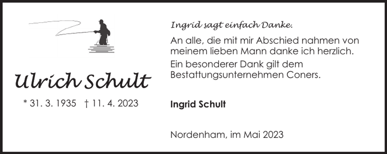 <p>Ingrid sagt einfach Danke.</p><p>An alle, die mit mir Abschied nahmen von<br />meinem lieben Mann danke ich herzlich.<br />Ein besonderer Dank gilt dem<br />Bestattungsunternehmen Coners.<br />* 31. 3. 1935 † 11. 4. 2023</p><p>Ingrid Schult<br />Nordenham, im Mai 2023</p>