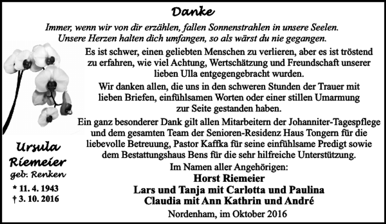 <p>Immer, wenn wir von dir erzählen, fallen Sonnenstrahlen in unsere Seelen.<br />Unsere Herzen halten dich umfangen, so als wärst du nie gegangen.<br />Es ist schwer, einen geliebten Menschen zu verlieren, aber es ist tröstend<br />zu erfahren, wie viel Achtung, Wertschätzung und Freundschaft unserer<br />lieben Ulla entgegengebracht wurden.<br />Wir danken allen, die uns in den schweren Stunden der Trauer mit<br />lieben Briefen, einfühlsamen Worten oder einer stillen Umarmung<br />zur Seite gestanden haben.<br />Eiin ganz besonderer Dank gilt allen Mitarbeitern der Johanniter-Tagespflege<br />und dem gesamten Team der Senioren-Residenz Haus Tongern für die<br />liebevolle Betreuung, Pastor Kaffka für seine einfühlsame Predigt sowie<br />dem Bestattungshaus Bens für die sehr hilfreiche Unterstützung.<br />Im Namen aller Angehörigen:</p><p>geb. Renken</p><p>* 11. 4. 1943<br />† 3. 10. 2016</p><p>Horst Riemeier<br />Lars und Tanja mit Carlotta und Paulina<br />Claudia mit Ann Kathrin und André<br />Nordenham, im Oktober 2016</p>