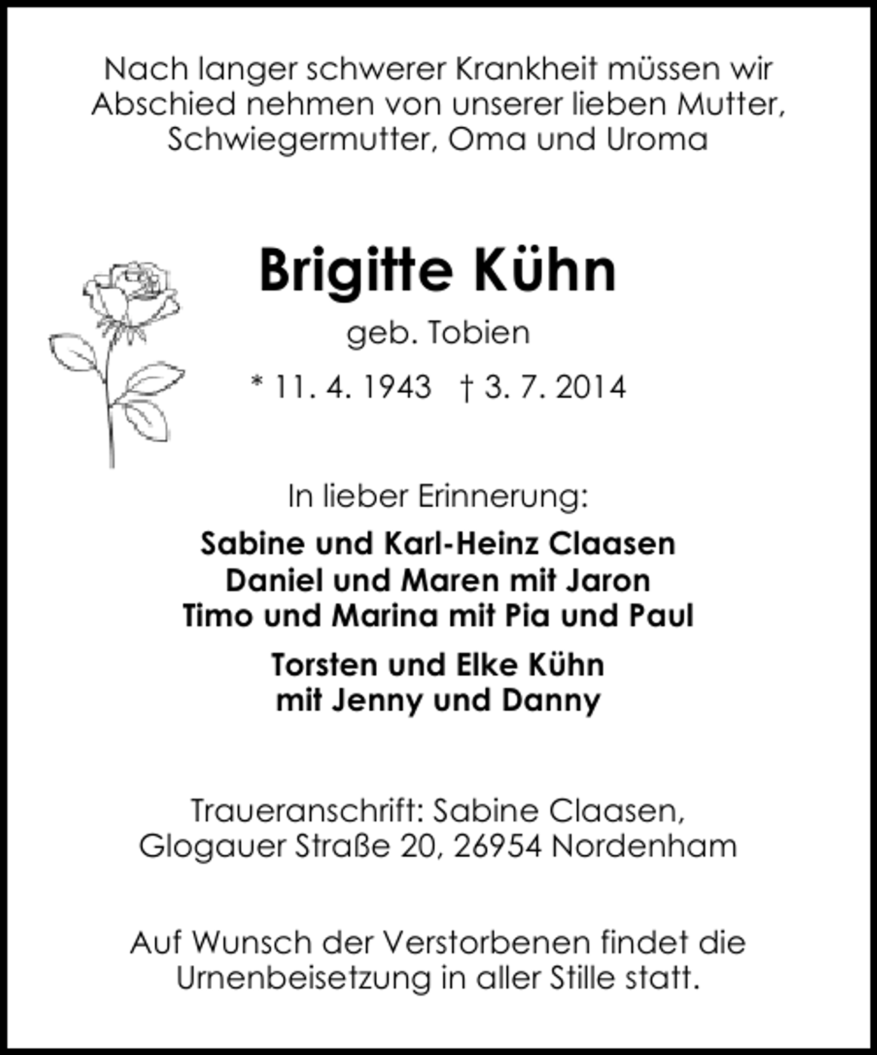 <p>Nach langer schwerer Krankheit müssen wir<br />Abschied nehmen von unserer lieben Mutter,<br />Schwiegermutter, Oma und Uroma</p>
<p>Brigitte Kühn<br />geb. Tobien<br />* 11. 4. 1943 † 3. 7. 2014<br />In lieber Erinnerung:<br />Sabine und Karl-Heinz Claasen<br />Daniel und Maren mit Jaron<br />Timo und Marina mit Pia und Paul<br />Torsten und Elke Kühn<br />mit Jenny und Danny<br />Traueranschrift: Sabine Claasen,<br />Glogauer Straße 20, 26954 Nordenham<br />Auf Wunsch der Verstorbenen findet die<br />Urnenbeisetzung in aller Stille statt.</p>