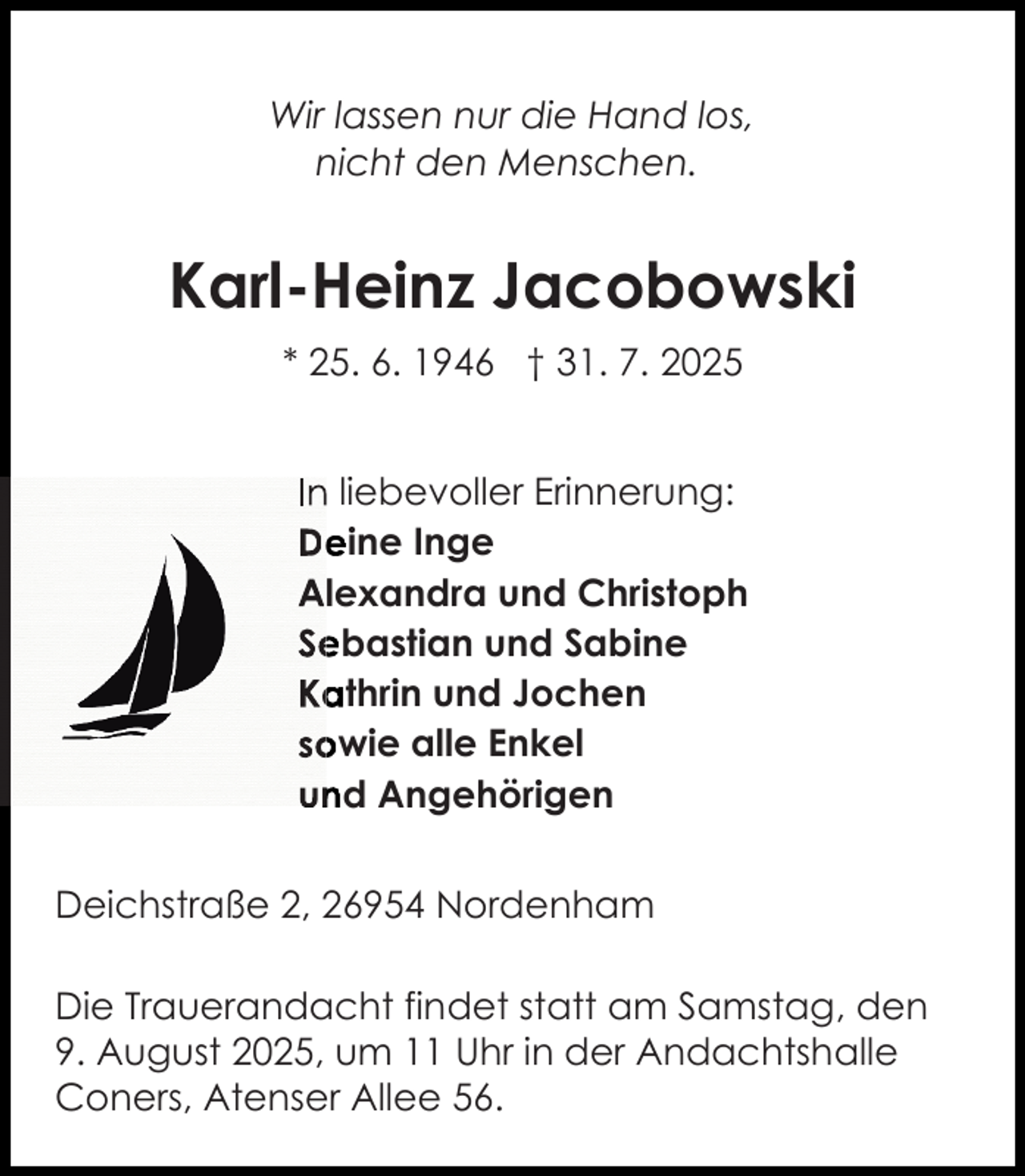 <p>Wir lassen nur die Hand los,<br />nicht den Menschen.</p><p>Karl-Heinz Jacobowski<br />* 25. 6. 1946 † 31. 7. 2025<br />In<br />n liebevoller Erinnerung:<br />De<br />eine Inge<br />Alexandra und Christoph<br />Se<br />ebastian und Sabine<br />Ka<br />athrin und Jochen<br />so<br />owie alle Enkel<br />und Angehörigen<br />Deichstraße 2, 26954 Nordenham<br />Die Trauerandacht findet statt am Samstag, den<br />9. August 2025, um 11 Uhr in der Andachtshalle<br />Coners, Atenser Allee 56.</p>